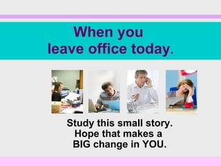 Study this small story. Hope that makes a  BIG change in YOU. When you  leave office today . 