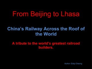 From Beijing to Lhasa China’s Railway Across the Roof of the World A tribute to the world’s greatest railroad builders. Author: Eddy Cheong 