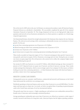 We set the tone for 2005 early in the year. In February, we announced our plans to spin off American Express
Financial Advisors as a dividend to shareholders. We successfully completed the spin-off of the renamed
Ameriprise Financial on September 30. This change sharpened our focus on our high-growth, high-return
payments and network services businesses and placed us in a better position to capitalize on a broad range
of growth opportunities.
Our financial performance showed the strength and potential of the businesses that comprise the new American
Express. We achieved record earnings while continuing to substantially increase our investments in future
growth. For the year:
■ income from continuing operations rose 20 percent to $3.2 billion
■ diluted earnings per share from continuing operations rose 22 percent to $2.56
■ revenues rose 10 percent to $24.3 billion
■ pro forma return on equity from continuing operations (excluding Ameriprise) was 31 percent
These results exceeded our long-term targets of 12-to-15 percent earnings per share growth, 8 percent rev-
enue growth, and return on equity of 28-to-30 percent, on average and over time. During the year, we raised
our return on equity target from 18-to-20 percent to the current level to reflect the company’s higher return
potential following the spin-off.
Net income for 2005 rose 8 percent to a record $3.7 billion, while diluted earnings per share increased 11
percent to $2.97. Reported return on equity was 25 percent, up from 22 percent a year ago. These results
include earnings from Ameriprise, which is now no longer a part of our company. For this reason, we believe
looking at income from continuing operations — or those businesses that remain with American Express —
provides a clearer view of our ongoing performance.
INDUSTRY-LEADING CARD GROWTH
Strong growth across our consumer, small business, commercial and network card businesses in the United
States and around the world drove our earnings results.
Worldwide spending on American Express cards rose more than 16 percent to a record $484 billion. No other
major card issuer grew at a faster rate. As a result, we believe we gained share of spending on general purpose
cards in the United States and many of our key international markets.
This growth came from two sources — higher spending per card and more new cardmembers attracted by a
broader array of innovative and increasingly customized products.
Average spending per cardmember grew more than 10 percent as we offered our customers a wider range of
rewards, incentives and choices for using their cards. American Express has the highest-spending cardmem-
AXP / AR.2005
[ 10 ]
AMEX05narL01P01_22v4.qxd 3/1/06 1:35 PM Page 10
 