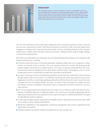 The new American Express is the world’s largest charge and credit card issuer by purchase volume, a network
that processes transactions for nearly 100 financial institutions around the world, the premier global travel
management company, and a respected international bank. We have leadership positions in the consumer,
small business, middle market and large corporate card sectors, offering a diverse range of charge, lending,
co-brand and prepaid products.
Beyond the size and breadth of our businesses, the new American Express has a unique set of competitive and
financial characteristics, including:
■ A business model that focuses on driving cardmember spending, unlike most of our competitors, whose
models are primarily based on lending. This is an important distinction because our model generally
produces higher returns and is less capital-intensive. As a result, we generate strong cash flow that can be
reinvested into business-building activities when market conditions make it advantageous to do so, as well
as high payout ratios to shareholders through share repurchases and dividends.
■ A unique closed-loop network and marketing capabilities that directly link cardmembers with merchants
through targeted offers and incentives. As traditional marketing and advertising channels become more
fragmented, our ability to match high-spending cardmembers with merchants who want to reach motivated
customers becomes increasingly valuable. In essence, we think of American Express as a highly attractive
and efficient consumer marketplace that delivers value to cardmembers and drives business to our mer-
chant partners.
■ A focus on reengineering that has produced annual savings of over $1 billion in each of the past five years.
Having a disciplined approach to enhancing quality, costs and revenues through reengineering and Six
Sigma process improvements frees up funds to invest in growth and gives us additional flexibility to navigate
through different market conditions.
■ A wide range of organic growth opportunities and highly effective capital allocation processes that enable
us to maximize returns, stability and flexibility.
■ World-class capabilities in risk management, information management and customer segmentation that
help facilitate our growth.
■ A brand recognized around the world for exceptional service and customer care.
AXP / AR.2005
[ 12 ]
RETURN ON EQUITY
We continued to exceed our long-term targets for return on equity (ROE). At year end,
pro forma ROE (which is based on continuing operations) was 31 percent. Reported ROE
(which includes results from Ameriprise) was 25 percent. Please see page 26 for more
information about the calculation of these results. In 2005, we raised our long-term ROE
target to 28-to-30 percent from 18-to-20 percent, to reflect the company's higher return
potential following the spin-off of Ameriprise.
11%
20%
21%
22%
25%
31%
01 02 03 04 05
AMEX05narL01P01_22v5.qxd 3/1/06 6:38 PM Page 12
 