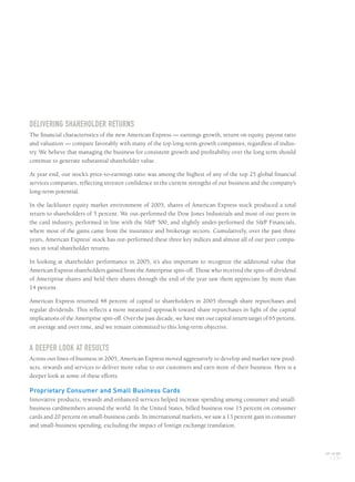 DELIVERING SHAREHOLDER RETURNS
The financial characteristics of the new American Express — earnings growth, return on equity, payout ratio
and valuation — compare favorably with many of the top long-term growth companies, regardless of indus-
try. We believe that managing the business for consistent growth and profitability over the long term should
continue to generate substantial shareholder value.
At year end, our stock’s price-to-earnings ratio was among the highest of any of the top 25 global financial
services companies, reflecting investor confidence in the current strengths of our business and the company’s
long-term potential.
In the lackluster equity market environment of 2005, shares of American Express stock produced a total
return to shareholders of 5 percent. We out-performed the Dow Jones Industrials and most of our peers in
the card industry, performed in line with the S&P 500, and slightly under-performed the S&P Financials,
where most of the gains came from the insurance and brokerage sectors. Cumulatively, over the past three
years, American Express’ stock has out-performed these three key indices and almost all of our peer compa-
nies in total shareholder returns.
In looking at shareholder performance in 2005, it’s also important to recognize the additional value that
American Express shareholders gained from the Ameriprise spin-off. Those who received the spin-off dividend
of Ameriprise shares and held their shares through the end of the year saw them appreciate by more than
14 percent.
American Express returned 48 percent of capital to shareholders in 2005 through share repurchases and
regular dividends. This reflects a more measured approach toward share repurchases in light of the capital
implications of the Ameriprise spin-off. Over the past decade, we have met our capital return target of 65 percent,
on average and over time, and we remain committed to this long-term objective.
A DEEPER LOOK AT RESULTS
Across our lines of business in 2005, American Express moved aggressively to develop and market new prod-
ucts, rewards and services to deliver more value to our customers and earn more of their business. Here is a
deeper look at some of these efforts.
Proprietary Consumer and Small Business Cards
Innovative products, rewards and enhanced services helped increase spending among consumer and small-
business cardmembers around the world. In the United States, billed business rose 15 percent on consumer
cards and 20 percent on small-business cards. In international markets, we saw a 13 percent gain in consumer
and small-business spending, excluding the impact of foreign exchange translation.
AXP / AR.2005
[ 13 ]
AMEX05narL01P01_22v2.qxd 2/28/06 5:41 AM Page 13
 