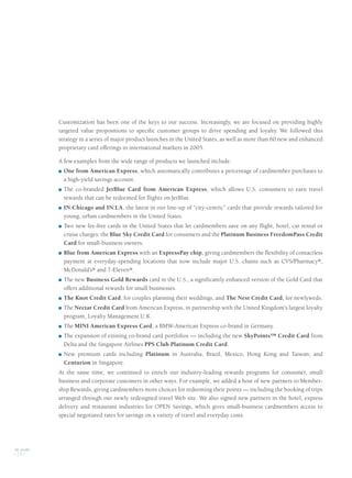 Customization has been one of the keys to our success. Increasingly, we are focused on providing highly
targeted value propositions to specific customer groups to drive spending and loyalty. We followed this
strategy in a series of major product launches in the United States, as well as more than 60 new and enhanced
proprietary card offerings in international markets in 2005.
A few examples from the wide range of products we launched include:
■ One from American Express, which automatically contributes a percentage of cardmember purchases to
a high-yield savings account.
■ The co-branded JetBlue Card from American Express, which allows U.S. consumers to earn travel
rewards that can be redeemed for flights on JetBlue.
■ IN:Chicago and IN:LA, the latest in our line-up of “city-centric” cards that provide rewards tailored for
young, urban cardmembers in the United States.
■ Two new fee-free cards in the United States that let cardmembers save on any flight, hotel, car rental or
cruise charges: the Blue Sky Credit Card for consumers and the Platinum Business FreedomPass Credit
Card for small-business owners.
■ Blue from American Express with an ExpressPay chip, giving cardmembers the flexibility of contactless
payment at everyday-spending locations that now include major U.S. chains such as CVS/Pharmacy®,
McDonald’s® and 7-Eleven®.
■ The new Business Gold Rewards card in the U.S., a significantly enhanced version of the Gold Card that
offers additional rewards for small businesses.
■ The Knot Credit Card, for couples planning their weddings, and The Nest Credit Card, for newlyweds.
■ The Nectar Credit Card from American Express, in partnership with the United Kingdom's largest loyalty
program, Loyalty Management U.K.
■ The MINI American Express Card, a BMW-American Express co-brand in Germany.
■ The expansion of existing co-brand card portfolios — including the new SkyPoints™ Credit Card from
Delta and the Singapore Airlines PPS Club Platinum Credit Card.
■ New premium cards including Platinum in Australia, Brazil, Mexico, Hong Kong and Taiwan; and
Centurion in Singapore.
At the same time, we continued to enrich our industry-leading rewards programs for consumer, small
business and corporate customers in other ways. For example, we added a host of new partners to Member-
ship Rewards, giving cardmembers more choices for redeeming their points — including the booking of trips
arranged through our newly redesigned travel Web site. We also signed new partners in the hotel, express
delivery and restaurant industries for OPEN Savings, which gives small-business cardmembers access to
special negotiated rates for savings on a variety of travel and everyday costs.
AXP / AR.2005
[ 14 ]
AMEX05narL01P01_22v5.qxd 3/1/06 6:09 PM Page 14
 