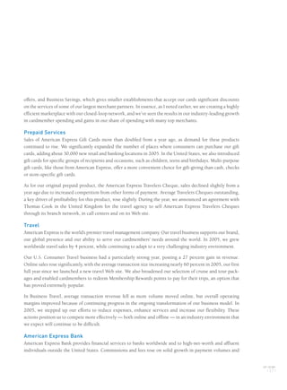 offers, and Business Savings, which gives smaller establishments that accept our cards significant discounts
on the services of some of our largest merchant partners. In essence, as I noted earlier, we are creating a highly
efficient marketplace with our closed-loop network, and we’ve seen the results in our industry-leading growth
in cardmember spending and gains in our share of spending with many top merchants.
Prepaid Services
Sales of American Express Gift Cards more than doubled from a year ago, as demand for these products
continued to rise. We significantly expanded the number of places where consumers can purchase our gift
cards, adding about 30,000 new retail and banking locations in 2005. In the United States, we also introduced
gift cards for specific groups of recipients and occasions, such as children, teens and birthdays. Multi-purpose
gift cards, like those from American Express, offer a more convenient choice for gift-giving than cash, checks
or store-specific gift cards.
As for our original prepaid product, the American Express Travelers Cheque, sales declined slightly from a
year ago due to increased competition from other forms of payment. Average Travelers Cheques outstanding,
a key driver of profitability for this product, rose slightly. During the year, we announced an agreement with
Thomas Cook in the United Kingdom for the travel agency to sell American Express Travelers Cheques
through its branch network, in call centers and on its Web site.
Travel
American Express is the world’s premier travel management company. Our travel business supports our brand,
our global presence and our ability to serve our cardmembers’ needs around the world. In 2005, we grew
worldwide travel sales by 4 percent, while continuing to adapt to a very challenging industry environment.
Our U.S. Consumer Travel business had a particularly strong year, posting a 27 percent gain in revenue.
Online sales rose significantly, with the average transaction size increasing nearly 60 percent in 2005, our first
full year since we launched a new travel Web site. We also broadened our selection of cruise and tour pack-
ages and enabled cardmembers to redeem Membership Rewards points to pay for their trips, an option that
has proved extremely popular.
In Business Travel, average transaction revenue fell as more volume moved online, but overall operating
margins improved because of continuing progress in the ongoing transformation of our business model. In
2005, we stepped up our efforts to reduce expenses, enhance services and increase our flexibility. These
actions position us to compete more effectively — both online and offline — in an industry environment that
we expect will continue to be difficult.
American Express Bank
American Express Bank provides financial services to banks worldwide and to high-net-worth and affluent
individuals outside the United States. Commissions and fees rose on solid growth in payment volumes and
AXP / AR.2005
[ 17 ]
AMEX05narL01P01_22v2.qxd 2/28/06 5:46 AM Page 17
 