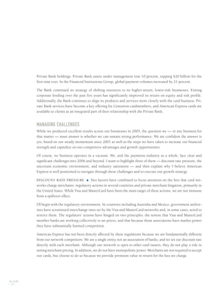 Private Bank holdings. Private Bank assets under management rose 10 percent, topping $20 billion for the
first time ever. In the Financial Institutions Group, global payment volumes increased by 21 percent.
The Bank continued its strategy of shifting resources to its higher-return, lower-risk businesses. Exiting
corporate lending over the past five years has significantly improved its return on equity and risk profile.
Additionally, the Bank continues to align its products and services more closely with the card business. Pri-
vate Bank services have become a key offering for Centurion cardmembers, and American Express cards are
available to clients as an integrated part of their relationship with the Private Bank.
MANAGING CHALLENGES
While we produced excellent results across our businesses in 2005, the question we — or any business for
that matter — must answer is whether we can sustain strong performance. We are confident the answer is
yes, based on our steady momentum since 2001 as well as the steps we have taken to increase our financial
strength and capitalize on our competitive advantages and growth opportunities.
Of course, no business operates in a vacuum. We, and the payments industry as a whole, face clear and
significant challenges into 2006 and beyond. I want to highlight three of them — discount rate pressure, the
uncertain economic environment, and industry saturation — and then explain why I believe American
Express is well positioned to navigate through these challenges and to execute our growth strategy.
DISCOUNT RATE PRESSURE ■ Two factors have combined to focus attention on the fees that card net-
works charge merchants: regulatory actions in several countries and private merchant litigation, primarily in
the United States. While Visa and MasterCard have been the main target of these actions, we are not immune
from a spillover effect.
I’ll begin with the regulatory environment. In countries including Australia and Mexico, government author-
ities have scrutinized interchange rates set by the Visa and MasterCard networks and, in some cases, acted to
restrict them. The regulators’ actions have hinged on two principles: the notion that Visa and MasterCard
member banks are working collectively to set prices, and that because those associations have market power
they have substantially harmed competition.
American Express has not been directly affected by these regulations because we are fundamentally different
from our network competitors. We are a single entity, not an association of banks, and we set our discount rate
directly with each merchant. Although our network is open to other card issuers, they do not play a role in
setting merchant pricing. In addition, we do not have monopolistic power. Merchants are not required to accept
our cards, but choose to do so because we provide premium value in return for the fees we charge.
AXP / AR.2005
[ 18 ]
AMEX05narL01P01_22v4.qxd 3/1/06 2:38 PM Page 18
 