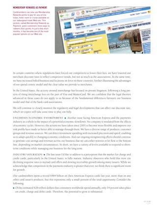 In certain countries where regulations have forced our competitors to lower their fees, we have lowered our
merchant discount rates to reflect competitive trends, but not as much as the associations. At the same time,
we have increased billed business and locations-in-force in these countries, further illustrating the advantages
of our spend-centric model and the clear value we provide to merchants.
In the United States, the activity around interchange has focused on private litigation, following a long pat-
tern of rising interchange fees on the part of Visa and MasterCard. We are confident that the legal theories
advanced in these cases do not apply to us because of the fundamental differences between our business
model and that of the bank card associations.
We will continue to closely monitor the regulatory and legal developments that can affect our discount rate,
which we expect will take some time to play out fully.
UNCERTAIN ECONOMIC ENVIRONMENT ■ Another issue facing American Express and the payments
industry as a whole is the impact of a potential economic slowdown. No company is insulated from the effects
of economic cycles. However, the actions we have taken since 2001 to become more flexible and improve our
risk profile have made us better able to manage through them. We have a diverse range of products, customer
groups and revenue sources. We can direct investment spending with increased precision and speed, enabling
us to adapt quickly to changing economic conditions. And our ongoing reengineering efforts should continue
to generate cost savings and revenues across our business that we can either reinvest or let flow to the bottom
line, depending on market circumstances. In short, we have a variety of levers available to respond to short-
term conditions while managing our business for the long term.
INDUSTRY SATURATION ■ The last issue I’d like to address is a perception that the market for charge and
credit cards, particularly in the United States, is fully mature. Industry observers who hold this view cite
declining response rates to myriad card offers and slowing receivables growth among many issuers. While we
acknowledge that competition in the payments industry is greater than ever, we think there is significant room
for growth.
Our cardmembers spent a record $484 billion on their American Express cards last year, more than on any
other card issuer’s products, but this represents only a small portion of the total opportunity. Consider the
following:
■ Of the estimated $28 trillion dollars that consumers worldwide spend annually, only 14 percent takes place
on credit, charge and debit cards. Therefore, the potential to grow is substantial.
AXP / AR.2005
[ 19 ]
MEMBERSHIP REWARDS AS PAYMENT
Cardmembers can now use Membership
Rewards points to pay for any airline
ticket, hotel room or cruise available on
our redesigned travel Web site. This
service, called Membership Rewards as
Payment, gives customers more ways to
redeem their points. In just a few short
months, it has become one of the most
popular options on our Web site.
AMEX05narL01P01_22v2.qxd 2/28/06 5:48 AM Page 19
 