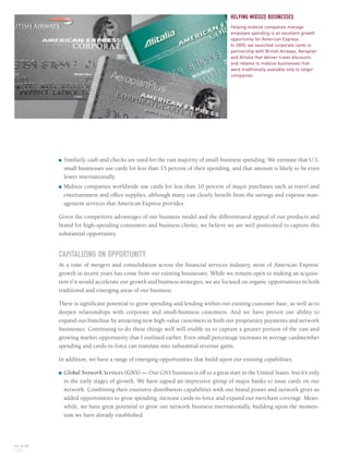 AXP / AR.2005
[ 20 ]
■ Similarly, cash and checks are used for the vast majority of small-business spending. We estimate that U.S.
small businesses use cards for less than 15 percent of their spending, and that amount is likely to be even
lower internationally.
■ Midsize companies worldwide use cards for less than 10 percent of major purchases such as travel and
entertainment and office supplies, although many can clearly benefit from the savings and expense man-
agement services that American Express provides.
Given the competitive advantages of our business model and the differentiated appeal of our products and
brand for high-spending consumers and business clients, we believe we are well positioned to capture this
substantial opportunity.
CAPITALIZING ON OPPORTUNITY
At a time of mergers and consolidation across the financial services industry, most of American Express’
growth in recent years has come from our existing businesses. While we remain open to making an acquisi-
tion if it would accelerate our growth and business strategies, we are focused on organic opportunities in both
traditional and emerging areas of our business.
There is significant potential to grow spending and lending within our existing customer base, as well as to
deepen relationships with corporate and small-business customers. And we have proven our ability to
expand our franchise by attracting new high-value customers in both our proprietary payments and network
businesses. Continuing to do these things well will enable us to capture a greater portion of the vast and
growing market opportunity that I outlined earlier. Even small percentage increases in average cardmember
spending and cards-in-force can translate into substantial revenue gains.
In addition, we have a range of emerging opportunities that build upon our existing capabilities.
■ Global Network Services (GNS) — Our GNS business is off to a great start in the United States, but it’s only
in the early stages of growth. We have signed an impressive group of major banks to issue cards on our
network. Combining their extensive distribution capabilities with our brand power and network gives us
added opportunities to grow spending, increase cards-in-force and expand our merchant coverage. Mean-
while, we have great potential to grow our network business internationally, building upon the momen-
tum we have already established.
HELPING MIDSIZE BUSINESSES
Helping midsize companies manage
employee spending is an excellent growth
opportunity for American Express.
In 2005, we launched corporate cards in
partnership with British Airways, Aeroplan
and Alitalia that deliver travel discounts
and rebates to midsize businesses that
were traditionally available only to larger
companies.
AMEX05narL01P01_22v4.qxd 3/1/06 2:39 PM Page 20
 
