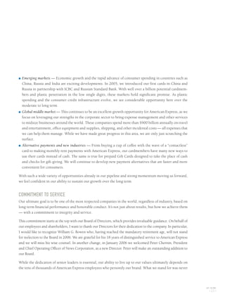 ■ Emerging markets — Economic growth and the rapid advance of consumer spending in countries such as
China, Russia and India are exciting developments. In 2005, we introduced our first cards in China and
Russia in partnership with ICBC and Russian Standard Bank. With well over a billion potential cardmem-
bers and plastic penetration in the low single digits, these markets hold significant promise. As plastic
spending and the consumer credit infrastructure evolve, we see considerable opportunity here over the
moderate to long term.
■ Global middle market — This continues to be an excellent growth opportunity for American Express, as we
focus on leveraging our strengths in the corporate sector to bring expense management and other services
to midsize businesses around the world. These companies spend more than $900 billion annually on travel
and entertainment, office equipment and supplies, shipping, and other incidental costs — all expenses that
we can help them manage. While we have made great progress in this area, we are only just scratching the
surface.
■ Alternative payments and new industries — From buying a cup of coffee with the wave of a “contactless”
card to making monthly rent payments with American Express, our cardmembers have many new ways to
use their cards instead of cash. The same is true for prepaid Gift Cards designed to take the place of cash
and checks for gift-giving. We will continue to develop new payment alternatives that are faster and more
convenient for consumers.
With such a wide variety of opportunities already in our pipeline and strong momentum moving us forward,
we feel confident in our ability to sustain our growth over the long term.
COMMITMENT TO SERVICE
Our ultimate goal is to be one of the most respected companies in the world, regardless of industry, based on
long-term financial performance and honorable conduct. It’s not just about results, but how we achieve them
— with a commitment to integrity and service.
This commitment starts at the top with our Board of Directors, which provides invaluable guidance. On behalf of
our employees and shareholders, I want to thank our Directors for their dedication to the company. In particular,
I would like to recognize William G. Bowen who, having reached the mandatory retirement age, will not stand
for reelection to the Board in 2006. We are grateful for his 18 years of distinguished service to American Express
and we will miss his wise counsel. In another change, in January 2006 we welcomed Peter Chernin, President
and Chief Operating Officer of News Corporation, as a new Director. Peter will make an outstanding addition to
our Board.
While the dedication of senior leaders is essential, our ability to live up to our values ultimately depends on
the tens of thousands of American Express employees who personify our brand. What we stand for was never
AXP / AR.2005
[ 21 ]
AMEX05narL01P01_22v2.qxd 2/28/06 5:50 AM Page 21
 