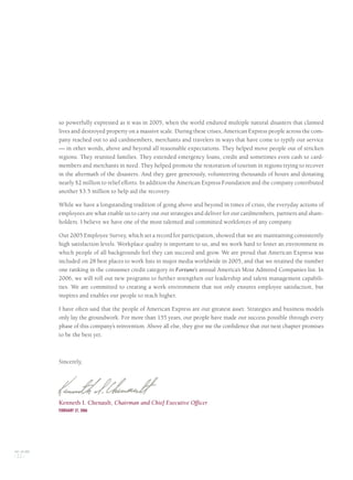 so powerfully expressed as it was in 2005, when the world endured multiple natural disasters that claimed
lives and destroyed property on a massive scale. During these crises, American Express people across the com-
pany reached out to aid cardmembers, merchants and travelers in ways that have come to typify our service
— in other words, above and beyond all reasonable expectations. They helped move people out of stricken
regions. They reunited families. They extended emergency loans, credit and sometimes even cash to card-
members and merchants in need. They helped promote the restoration of tourism in regions trying to recover
in the aftermath of the disasters. And they gave generously, volunteering thousands of hours and donating
nearly $2 million to relief efforts. In addition the American Express Foundation and the company contributed
another $3.5 million to help aid the recovery.
While we have a longstanding tradition of going above and beyond in times of crisis, the everyday actions of
employees are what enable us to carry out our strategies and deliver for our cardmembers, partners and share-
holders. I believe we have one of the most talented and committed workforces of any company.
Our 2005 Employee Survey, which set a record for participation, showed that we are maintaining consistently
high satisfaction levels. Workplace quality is important to us, and we work hard to foster an environment in
which people of all backgrounds feel they can succeed and grow. We are proud that American Express was
included on 28 best places to work lists in major media worldwide in 2005, and that we retained the number
one ranking in the consumer credit category in Fortune’s annual America’s Most Admired Companies list. In
2006, we will roll out new programs to further strengthen our leadership and talent management capabili-
ties. We are committed to creating a work environment that not only ensures employee satisfaction, but
inspires and enables our people to reach higher.
I have often said that the people of American Express are our greatest asset. Strategies and business models
only lay the groundwork. For more than 155 years, our people have made our success possible through every
phase of this company’s reinvention. Above all else, they give me the confidence that our next chapter promises
to be the best yet.
Sincerely,
Kenneth I. Chenault, Chairman and Chief Executive Officer
FEBRUARY 27, 2006
AXP / AR.2005
[ 22 ]
AMEX05narL01P01_22v4.qxd 3/1/06 2:40 PM Page 22
 