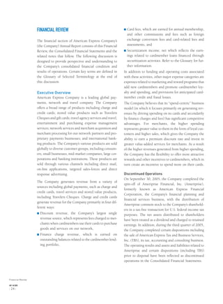 FINANCIAL REVIEW
The ﬁnancial section of American Express Company’s
(the Company) Annual Report consists of this Financial
Review, the Consolidated Financial Statements and the
related notes that follow. The following discussion is
designed to provide perspective and understanding to
the Company’s consolidated ﬁnancial condition and
results of operations. Certain key terms are deﬁned in
the Glossary of Selected Terminology at the end of
this discussion.
Executive Overview
American Express Company is a leading global pay-
ments, network and travel company. The Company
offers a broad range of products including charge and
credit cards; stored value products such as Travelers
Cheques and gift cards; travel agency services and travel,
entertainment and purchasing expense management
services; network services and merchant acquisition and
merchant processing for our network partners and pro-
prietary payments businesses; and international bank-
ing products. The Company’s various products are sold
globally to diverse customer groups, including consum-
ers, small businesses, mid-market companies, large cor-
porations and banking institutions. These products are
sold through various channels including direct mail,
on-line applications, targeted sales-forces and direct
response advertising.
The Company generates revenue from a variety of
sources including global payments, such as charge and
credit cards, travel services and stored value products,
including Travelers Cheques. Charge and credit cards
generate revenue for the Company primarily in four dif-
ferent ways:
® Discount revenue, the Company’s largest single
revenue source, which represents fees charged to mer-
chants when cardmembers use their cards to purchase
goods and services on our network,
® Finance charge revenue, which is earned on
outstanding balances related to the cardmember lend-
ing portfolio,
® Card fees, which are earned for annual membership,
and other commissions and fees such as foreign
exchange conversion fees and card-related fees and
assessments, and
® Securitization income, net which reﬂects the earn-
ings related to cardmember loans ﬁnanced through
securitization activities. Refer to the Glossary for fur-
ther information.
In addition to funding and operating costs associated
with these activities, other major expense categories are
expenses related to marketing and reward programs that
add new cardmembers and promote cardmember loy-
alty and spending, and provisions for anticipated card-
member credit and fraud losses.
The Company believes that its “spend-centric” business
model (in which it focuses primarily on generating rev-
enues by driving spending on its cards and secondarily
by ﬁnance charges and fees) has signiﬁcant competitive
advantages. For merchants, the higher spending
represents greater value to them in the form of loyal cus-
tomers and higher sales, which gives the Company the
ability to earn a premium discount rate and invest in
greater value-added services for merchants. As a result
of the higher revenues generated from higher spending,
the Company has the ﬂexibility to offer more attractive
rewards and other incentives to cardmembers, which in
turn create an incentive to spend more on their cards.
Discontinued Operations
On September 30, 2005, the Company completed the
spin-off of Ameriprise Financial, Inc. (Ameriprise),
formerly known as American Express Financial
Corporation, the Company’s ﬁnancial planning and
ﬁnancial services business, with the distribution of
Ameriprise common stock to the Company’s sharehold-
ers in a tax-free transaction for U.S. federal income tax
purposes. The net assets distributed to shareholders
have been treated as a dividend and charged to retained
earnings. In addition, during the third quarter of 2005,
the Company completed certain dispositions including
the sale of American Express Tax and Business Services,
Inc. (TBS), its tax, accounting and consulting business.
The operating results and assets and liabilities related to
Ameriprise and certain dispositions (including TBS)
prior to disposal have been reﬂected as discontinued
operations in the Consolidated Financial Statements.
Financial Review
AXP / AR.2005
[ 24 ]
 