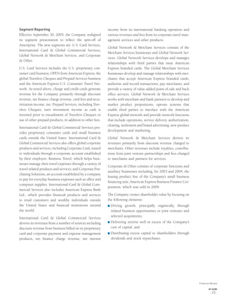 Segment Reporting
Effective September 30, 2005, the Company realigned
its segment presentation to reﬂect the spin-off of
Ameriprise. The new segments are: U.S. Card Services,
International Card & Global Commercial Services,
Global Network & Merchant Services, and Corporate
& Other.
U.S. Card Services includes the U.S. proprietary con-
sumer card business, OPEN from American Express, the
global Travelers Cheques and Prepaid Services business
and the American Express U.S. Consumer Travel Net-
work. As noted above, charge and credit cards generate
revenue for the Company primarily through discount
revenue, net ﬁnance charge revenue, card fees and secu-
ritization income, net. Prepaid Services, including Trav-
elers Cheques, earn investment income as cash is
invested prior to encashment of Travelers Cheques or
use of other prepaid products, in addition to other fees.
International Card & Global Commercial Services pro-
vides proprietary consumer cards and small business
cards outside the United States. International Card &
Global Commercial Services also offers global corporate
products and services, including Corporate Card, issued
to individuals through a corporate account established
by their employer; Business Travel, which helps busi-
nesses manage their travel expenses through a variety of
travel-related products and services; and Corporate Pur-
chasing Solutions, an account established by a company
to pay for everyday business expenses such as ofﬁce and
computer supplies. International Card & Global Com-
mercial Services also includes American Express Bank
Ltd., which provides ﬁnancial products and services
to retail customers and wealthy individuals outside
the United States and ﬁnancial institutions around
the world.
International Card & Global Commercial Services
derives its revenues from a number of sources including
discount revenue from business billed on its proprietary
card and corporate payment and expense management
products, net ﬁnance charge revenue, net interest
income from its international banking operation and
various revenues and fees from its corporate travel man-
agement services and other products.
Global Network & Merchant Services consists of the
Merchant Services businesses and Global Network Ser-
vices. Global Network Services develops and manages
relationships with third parties that issue American
Express branded cards. The Global Merchant Services
businesses develop and manage relationships with mer-
chants that accept American Express branded cards;
authorize and record transactions; pay merchants; and
provide a variety of value-added point-of-sale and back
ofﬁce services. Global Network & Merchant Services
works with merchant and bank partners to develop and
market product propositions, operate systems that
enable third parties to interface with the American
Express global network and provide network functions
that include operations, service delivery, authorization,
clearing, settlement and brand advertising, new product
development and marketing.
Global Network & Merchant Services derives its
revenues primarily from discount revenue charged to
merchants. Other revenues include royalties, contribu-
tions from joint venture partnerships and fees charged
to merchants and partners for services.
Corporate & Other consists of corporate functions and
auxiliary businesses including, for 2003 and 2004, the
leasing product line of the Company’s small business
ﬁnancing unit, American Express Business Finance Cor-
poration, which was sold in 2004.
The Company creates shareholder value by focusing on
the following elements:
® Driving growth, principally organically, through
related business opportunities or joint ventures and
selected acquisitions;
® Delivering returns well in excess of the Company’s
cost of capital; and
® Distributing excess capital to shareholders through
dividends and stock repurchases.
Financial Review
AXP / AR.2005
[ 25 ]
 