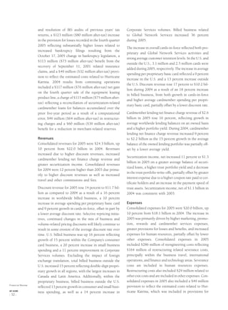 and resolution of IRS audits of previous years’ tax
returns, a $123 million ($80 million after-tax) increase
in the provision for losses recorded in the fourth quarter
2005 reﬂecting substantially higher losses related to
increased bankruptcy ﬁlings resulting from the
October 17, 2005 change in bankruptcy legislation, a
$113 million ($73 million after-tax) beneﬁt from the
recovery of September 11, 2001 related insurance
claims, and a $49 million ($32 million after-tax) provi-
sion to reﬂect the estimated costs related to Hurricane
Katrina. 2004 results from continuing operations
included a $117 million ($76 million after-tax) net gain
on the fourth quarter sale of the equipment leasing
product line, a charge of $115 million ($75 million after-
tax) reﬂecting a reconciliation of securitization-related
cardmember loans for balances accumulated over the
prior ﬁve-year period as a result of a computational
error, $99 million ($64 million after-tax) in restructur-
ing charges and a $60 million ($39 million after-tax)
beneﬁt for a reduction in merchant-related reserves.
Revenues
Consolidated revenues for 2005 were $24.3 billion, up
10 percent from $22.0 billion in 2004. Revenues
increased due to higher discount revenues, increased
cardmember lending net ﬁnance charge revenue and
greater securitization income. Consolidated revenues
for 2004 were 12 percent higher than 2003 due prima-
rily to higher discount revenues as well as increased
travel and other commissions and fees.
Discount revenue for 2005 rose 14 percent to $11.7 bil-
lion as compared to 2004 as a result of a 16 percent
increase in worldwide billed business, a 10 percent
increase in average spending per proprietary basic card
and 9 percent growth in cards-in-force, offset in part by
a lower average discount rate. Selective repricing initia-
tives, continued changes in the mix of business and
volume-related pricing discounts will likely continue to
result in some erosion of the average discount rate over
time. U.S. billed business was up 16 percent reﬂecting
growth of 15 percent within the Company’s consumer
card business, a 20 percent increase in small business
spending and a 11 percent improvement in Corporate
Services volumes. Excluding the impact of foreign
exchange translation, total billed business outside the
U.S. increased 15 percent reﬂecting double-digit propri-
etary growth in all regions, with the largest increases in
Canada and Latin America. Additionally, within the
proprietary business, billed business outside the U.S.
reﬂected 13 percent growth in consumer and small busi-
ness spending, as well as a 14 percent increase in
Corporate Services volumes. Billed business related
to Global Network Services increased 36 percent
during 2005.
The increase in overall cards-in-force reﬂected both pro-
prietary and Global Network Services activities and
strong average customer retention levels. In the U.S. and
outside the U.S., 3.1 million and 2.5 million cards were
added during 2005, respectively. The increase in average
spending per proprietary basic card reﬂected a 9 percent
increase in the U.S. and a 13 percent increase outside
the U.S. Discount revenue rose 17 percent to $10.2 bil-
lion during 2004 as a result of an 18 percent increase
in billed business, from both growth in cards-in-force
and higher average cardmember spending per propri-
etary basic card, partially offset by a lower discount rate.
Cardmember lending net ﬁnance charge revenue of $2.6
billion in 2005 rose 16 percent, reﬂecting growth in
average worldwide lending balances on an owned basis
and a higher portfolio yield. During 2004, cardmember
lending net ﬁnance charge revenue increased 9 percent
to $2.2 billion as the 15 percent growth in the average
balance of the owned lending portfolio was partially off-
set by a lower average yield.
Securitization income, net increased 11 percent to $1.3
billion in 2005 on a greater average balance of securi-
tized loans, a higher trust portfolio yield and a decrease
in the trust portfolio write-offs, partially offset by greater
interest expense due to a higher coupon rate paid to cer-
tiﬁcate holders and an increase in the payment speed of
trust assets. Securitization income, net of $1.1 billion in
2004 was consistent with 2003.
Expenses
Consolidated expenses for 2005 were $20.0 billion, up
10 percent from $18.1 billion in 2004. The increase in
2005 was primarily driven by higher marketing, promo-
tion, rewards and cardmember services expenses,
greater provisions for losses and beneﬁts, and increased
expenses for human resources, partially offset by lower
other expenses. Consolidated expenses in 2005
included $286 million of reengineering costs reﬂecting
$164 million of restructuring related severance costs,
principally within the business travel, international
operations, and ﬁnance and technology areas. Severance
costs are included in human resources expenses.
Restructuring costs also included $29 million related to
other exit costs and are included in other expenses. Con-
solidated expenses in 2005 also included a $49 million
provision to reﬂect the estimated costs related to Hur-
ricane Katrina, which was included in provisions for
Financial Review
AXP / AR.2005
[ 32 ]
 
