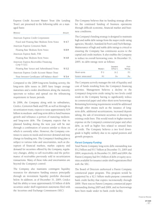 Express Credit Account Master Trust (the Lending
Trust), are presented in the following table on a man-
aged basis:
(Billions) Amount
American Express Credit Corporation:
Fixed and Floating Rate Medium-Term Notes $ 4.7
American Express Centurion Bank:
Floating Rate Medium-Term Notes $ 0.9
American Express Bank, FSB:
Floating Rate Medium-Term Notes $ 1.0
American Express Receivables Financing
Corp V LLC:
Floating Rate Senior and Subordinated Notes $ 1.2
American Express Credit Account Master Trust:
Trust Investor Certiﬁcates (off-balance sheet) $ 5.4
Compared to the 2004 long-term funding activity, the
long-term debt issues in 2005 have longer average
maturities and a wider distribution along the maturity
spectrum to reduce and spread out the reﬁnancing
requirement in future periods.
In 2006, the Company along with its subsidiaries,
Credco, Centurion Bank and FSB, as well as through its
securitization trusts, expects to issue approximately $24
billion in medium- and long-term debt to fund business
growth and reﬁnance a portion of maturing medium-
and long-term debt. The Company expects that its
planned funding during the next year will be met
through a combination of sources similar to those on
which it currently relies. However, the Company con-
tinues to assess its needs and investor demand and may
change its funding mix. The Company’s funding plan is
subject to various risks and uncertainties, such as dis-
ruption of ﬁnancial markets, market capacity and
demand for securities offered by the Company, regula-
tory changes, ability to sell receivables and the perfor-
mance of receivables previously sold in securitization
transactions. Many of these risks and uncertainties are
beyond the Company’s control.
The Company also maintains contingent liquidity
resources for alternative funding sources principally
through an investment liquidity portfolio discussed
below. In addition, as of December 31, 2005, Credco
had the ability to issue approximately $3 billion of debt
securities under shelf registration statements ﬁled with
the Securities and Exchange Commission (SEC).
The Company believes that its funding strategy allows
for the continued funding of business operations
through difﬁcult economic, ﬁnancial market and busi-
ness conditions.
The Company’s funding strategy is designed to maintain
high and stable debt ratings from the major credit rating
agencies, Moody’s, Standard & Poor’s and Fitch Ratings.
Maintenance of high and stable debt ratings is critical to
ensuring the Company has continuous access to the
capital and credit markets. It also enables the Company
to reduce its overall borrowing costs. At December 31,
2005, its debt ratings were as follows:
Moody’s
Standard
& Poor’s
Fitch
Ratings
Short-term P-1 A-1 F1
Senior unsecured A1 A+ A+
The Company actively manages the risk of liquidity and
cost of funds resulting from the Company’s ﬁnancing
activities. Management believes a decline in the
Company’s long-term credit rating by two levels could
result in the Company having to signiﬁcantly reduce
its commercial paper and other short-term borrowings.
Remaining borrowing requirements would be addressed
through other means such as the issuance of long-
term debt, additional securitizations, increased deposit
taking, the sale of investment securities or drawing on
existing credit lines. This would result in higher interest
expense on the Company’s commercial paper and other
debt, as well as higher fees related to unused lines
of credit. The Company believes a two level down-
grade is highly unlikely due to its capital position and
growth prospects.
Parent Company Funding
Total Parent Company long-term debt outstanding was
$5.2 billion and $5.7 billion at December 31, 2005 and
2004, respectively. At December 31, 2005 and 2004, the
Parent Company had $4.3 billion of debt or equity secu-
rities available for issuance under shelf registrations ﬁled
with the SEC.
The Board of Directors authorized a Parent Company
commercial paper program. This program would be
supported by a $2.1 billion multi-purpose committed
bank credit facility that expires incrementally through
2009. There was no Parent Company commercial paper
outstanding during 2005 and 2004, and no borrowings
have been made under its bank credit facility.
Financial Review
AXP / AR.2005
[ 37 ]
 