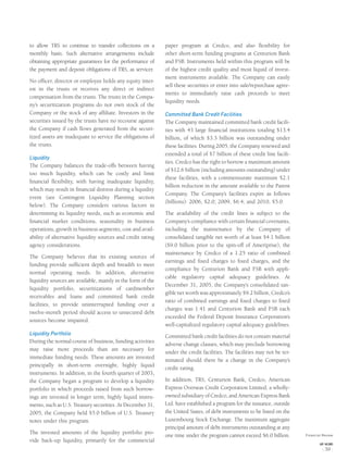 to allow TRS to continue to transfer collections on a
monthly basis. Such alternative arrangements include
obtaining appropriate guarantees for the performance of
the payment and deposit obligations of TRS, as servicer.
No ofﬁcer, director or employee holds any equity inter-
est in the trusts or receives any direct or indirect
compensation from the trusts. The trusts in the Compa-
ny’s securitization programs do not own stock of the
Company or the stock of any afﬁliate. Investors in the
securities issued by the trusts have no recourse against
the Company if cash ﬂows generated from the securi-
tized assets are inadequate to service the obligations of
the trusts.
Liquidity
The Company balances the trade-offs between having
too much liquidity, which can be costly and limit
ﬁnancial ﬂexibility, with having inadequate liquidity,
which may result in ﬁnancial distress during a liquidity
event (see Contingent Liquidity Planning section
below). The Company considers various factors in
determining its liquidity needs, such as economic and
ﬁnancial market conditions, seasonality in business
operations, growth in business segments, cost and avail-
ability of alternative liquidity sources and credit rating
agency considerations.
The Company believes that its existing sources of
funding provide sufﬁcient depth and breadth to meet
normal operating needs. In addition, alternative
liquidity sources are available, mainly in the form of the
liquidity portfolio, securitizations of cardmember
receivables and loans and committed bank credit
facilities, to provide uninterrupted funding over a
twelve-month period should access to unsecured debt
sources become impaired.
Liquidity Portfolio
During the normal course of business, funding activities
may raise more proceeds than are necessary for
immediate funding needs. These amounts are invested
principally in short-term overnight, highly liquid
instruments. In addition, in the fourth quarter of 2003,
the Company began a program to develop a liquidity
portfolio in which proceeds raised from such borrow-
ings are invested in longer term, highly liquid instru-
ments, such as U.S. Treasury securities. At December 31,
2005, the Company held $5.0 billion of U.S. Treasury
notes under this program.
The invested amounts of the liquidity portfolio pro-
vide back-up liquidity, primarily for the commercial
paper program at Credco, and also ﬂexibility for
other short-term funding programs at Centurion Bank
and FSB. Instruments held within this program will be
of the highest credit quality and most liquid of invest-
ment instruments available. The Company can easily
sell these securities or enter into sale/repurchase agree-
ments to immediately raise cash proceeds to meet
liquidity needs.
Committed Bank Credit Facilities
The Company maintained committed bank credit facili-
ties with 43 large ﬁnancial institutions totaling $13.4
billion, of which $3.3 billion was outstanding under
these facilities. During 2005, the Company renewed and
extended a total of $7 billion of these credit line facili-
ties. Credco has the right to borrow a maximum amount
of $12.6 billion (including amounts outstanding) under
these facilities, with a commensurate maximum $2.1
billion reduction in the amount available to the Parent
Company. The Company’s facilities expire as follows
(billions): 2006, $2.0; 2009, $6.4; and 2010, $5.0.
The availability of the credit lines is subject to the
Company’s compliance with certain ﬁnancial covenants,
including the maintenance by the Company of
consolidated tangible net worth of at least $4.1 billion
($9.0 billion prior to the spin-off of Ameriprise), the
maintenance by Credco of a 1.25 ratio of combined
earnings and ﬁxed charges to ﬁxed charges, and the
compliance by Centurion Bank and FSB with appli-
cable regulatory capital adequacy guidelines. At
December 31, 2005, the Company’s consolidated tan-
gible net worth was approximately $9.2 billion, Credco’s
ratio of combined earnings and ﬁxed charges to ﬁxed
charges was 1.41 and Centurion Bank and FSB each
exceeded the Federal Deposit Insurance Corporation’s
well-capitalized regulatory capital adequacy guidelines.
Committed bank credit facilities do not contain material
adverse change clauses, which may preclude borrowing
under the credit facilities. The facilities may not be ter-
minated should there be a change in the Company’s
credit rating.
In addition, TRS, Centurion Bank, Credco, American
Express Overseas Credit Corporation Limited, a wholly-
owned subsidiary of Credco, and American Express Bank
Ltd. have established a program for the issuance, outside
the United States, of debt instruments to be listed on the
Luxembourg Stock Exchange. The maximum aggregate
principal amount of debt instruments outstanding at any
one time under the program cannot exceed $6.0 billion. Financial Review
AXP / AR.2005
[ 39 ]
 