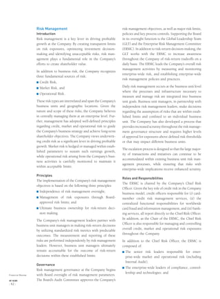 Risk Management
Introduction
Risk management is a key lever in driving proﬁtable
growth at the Company. By creating transparent limits
on risk exposures, optimizing investment decision-
making and identifying unacceptable risks, risk man-
agement plays a fundamental role in the Company’s
efforts to create shareholder value.
In addition to business risk, the Company recognizes
three fundamental sources of risk:
® Credit Risk,
® Market Risk, and
® Operational Risk.
These risk types are interrelated and span the Company’s
business units and geographic locations. Given the
nature and scope of these risks, the Company believes
in centrally managing them at an enterprise level. Fur-
ther, management has adopted well-deﬁned principles
regarding credit, market and operational risk to guide
the Company’s business strategy and achieve long-term
shareholder objectives. The Company views underwrit-
ing credit risk as a signiﬁcant lever in driving proﬁtable
growth. Market risk is hedged or managed within estab-
lished parameters to sustain such earnings growth,
while operational risk arising from the Company’s busi-
ness activities is carefully monitored to maintain it
within acceptable limits.
Principles
The implementation of the Company’s risk management
objectives is based on the following three principles:
® Independence of risk management oversight;
® Management of risk exposures through Board-
approved risk limits; and
® Ultimate business ownership for risk-return deci-
sion making.
The Company’s risk management leaders partner with
business unit managers in making risk-return decisions
by utilizing standardized risk metrics with predictable
outcomes. The measurement and reporting of these
risks are performed independently by risk management
leaders. However, business unit managers ultimately
remain accountable for the outcome of risk-return
decisions within these established limits.
Governance
Risk management governance at the Company begins
with Board oversight of risk management parameters.
The Board’s Audit Committee approves the Company’s
risk management objectives, as well as major risk limits,
policies and key process controls. Supporting the Board
in its oversight function is the Global Leadership Team
(GLT) and the Enterprise Risk Management Committee
(ERMC). In addition to risk-return decision-making, the
GLT works with the ERMC to increase awareness
throughout the Company of risk-return tradeoffs on a
daily basis. The ERMC leads the Company’s overall risk
management activities by measuring and monitoring
enterprise-wide risk, and establishing enterprise-wide
risk management policies and practices.
Daily risk management occurs at the business unit level
where the processes and infrastructure necessary to
measure and manage risk are integrated into business
unit goals. Business unit managers, in partnership with
independent risk management leaders, make decisions
regarding the assumption of risks that are within estab-
lished limits and conﬁned to an individual business
unit. The Company has also developed a process that
provides increased scrutiny throughout the risk manage-
ment governance structure and requires higher levels
of approval for exposures above deﬁned risk thresholds
or that may impact different business units.
The escalation process is designed so that the large major-
ity of transactions and initiatives can continue to be
accommodated within existing business unit risk man-
agement processes, while ensuring that risks with
enterprise-wide implications receive enhanced scrutiny.
Roles and Responsibilities
The ERMC is chaired by the Company’s Chief Risk
Ofﬁcer. Given the key role of credit risk in the Company
business model, credit ofﬁcers responsible for (i) card-
member credit risk management services, (ii) the
centralized functional responsibilities for worldwide
card fraud and information management, and (iii) bank-
ing services, all report directly to the Chief Risk Ofﬁcer.
In addition, as the Chair of the ERMC, the Chief Risk
Ofﬁcer is also responsible for managing and controlling
overall credit, market and operational risk exposures
throughout the Company.
In addition to the Chief Risk Ofﬁcer, the ERMC is
composed of:
® The senior risk leaders responsible for enter-
prise-wide market and operational risk (including
Internal Audit);
® The enterprise-wide leaders of compliance, control-
lership and technologies; and
Financial Review
AXP / AR.2005
[ 42 ]
 