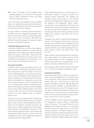 ® The senior risk leaders of the Company’s three
operating segments: U.S. Card Services, International
Card & Global Commercial Services and Global
Network & Merchant Services.
As the most senior risk management entity, the ERMC
draws on its signiﬁcant enterprise-wide risk expertise to
analyze risk comprehensively and determine acceptable
risk thresholds across the Company.
In order to enhance its enterprise-wide risk assessment,
the ERMC continues to upgrade risk management capa-
bilities in order to better measure, manage and transpar-
ently report on risk concentrations. The ERMC also
launches focused risk management initiatives to assess
the drivers of signiﬁcant exposures.
Credit Risk Management Process
Credit risk is deﬁned as the risk of loss from obligor or
counterparty default. Leadership for overall credit risk
management at the Company rests with the Chief Risk
Ofﬁcer as Chairman of the ERMC. Credit risks in the
Company can be divided into two broad categories, each
with distinct risk management tools and metrics: con-
sumer credit risk and institutional credit risk.
Consumer Credit Risk
Consumer credit risk arises principally from the Com-
pany’s portfolio of cardmember receivables and loans.
Since such portfolio consists of millions of borrowers
across multiple geographies, occupations and social seg-
ments, its risk is substantially reduced through diversi-
ﬁcation. In addition, the Company beneﬁts from the fact
that the credit proﬁle of its cardmembers is better than
that of its many competitors, which is a combined result
of its underwriting and customer management policy
and of reward programs and other incentives embedded
in the structure of the Company’s products. The level of
consumer credit risk losses is more driven by general
economic and legal conditions than by borrower-
speciﬁc events.
Consumer credit risk is managed within a highly orga-
nized structure of Board-approved policies covering all
facets of credit extension, including approvals, authori-
zations, line management and fraud prevention. The
policies ensure consistent application of credit manage-
ment principles and standardized reporting of asset
quality and loss recognition metrics across domestic and
international portfolios. Moreover, consumer credit risk
management is supported by sophisticated proprietary
scoring and decision-making models.
Credit underwriting decisions are made based on a
sophisticated evaluation of product economics and
customer behavior predictions. The Company has
developed unique decision logic for each customer
interaction, including prospect targeting, new accounts,
line assignment, line management, balance transfer,
cross sell and account management. Each decision has
beneﬁted from sophisticated modeling capability that
uses the most up-to-date information on customers,
including extensive payment history, purchase data and
insights from proprietary data feeds from all three
credit bureaus.
In addition to the impact of improved risk management
processes, the Company’s overall consumer credit per-
formance has also beneﬁted from the shifting mix of the
portfolio towards products that reward the customer for
spending. Rewards attract higher spending from pre-
mium customers, which in turn leads to lower credit
loss rates.
While consumer credit risk indicators have continued to
show steady progress, the Company’s objective of driv-
ing proﬁtable growth may be accomplished by the
launch of new products or of existing products in new
markets, which may exhibit higher loss rates.
The asset quality of the consumer portfolio is discussed
in U.S. Card Services’ Results of Operations section.
Institutional Credit Risk
Institutional credit risk arises within the Company’s cor-
porate card, large establishment services and network
services businesses. Unlike consumer credit risk, insti-
tutional credit risk is characterized by a lower loss
frequency but higher severity that, although affected by
general economic conditions, is generally linked to
more borrower-speciﬁc events. The Company’s senior
risk ofﬁcers recognize that the absence of large losses in
any given year or over several years is not representative
of the risk of an institutional portfolio, given the infre-
quency of loss events in such a portfolio.
In 2005, the ERMC executed a major project to upgrade
risk management practices relating to institutional
credit risk exposures. This project delivered a set of
guidelines and escalation procedures for scrutinizing
institutional exposures based on the size and risk of
Company exposures. The ERMC enhanced its infra-
structure for gathering, classifying, quantifying and dis-
tributing its institutional credit exposure data so as to
embed it in all decision-making throughout the Company. Financial Review
AXP / AR.2005
[ 43 ]
 