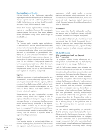 Business Segment Results
Effective September 30, 2005, the Company realigned its
segment presentation to reﬂect the spin-off of Ameriprise.
The new segments are: U.S. Card Services, International
Card & Global Commercial Services, Global Network &
Merchant Services, and Corporate & Other.
Results of the business segments reﬂect essentially each
segment as a stand-alone business. The management
reporting process that derives these results allocates
income and expense using various methodologies as
described below.
Revenues
The Company applies a transfer pricing methodology
for the allocation of discount revenue and certain other
revenues between segments. Discount revenue is earned
by segments based on the volume of merchant business
generated by cardmembers at predetermined rates.
Within the U.S. Card Services and International Card &
Global Commercial Services segments, discount rev-
enue reﬂects the issuer component of the overall dis-
count rate and within the Global Network & Merchant
Services segment, discount revenue reﬂects the network
component of the overall discount rate. Net ﬁnance
charge revenue and net card fees are directly attributable
to the segment in which they are reported.
Expenses
Marketing, promotion, rewards and cardmember ser-
vices expenses are reﬂected in each segment based on
actual expenses incurred within the segment, with the
exception of brand advertising, which is reﬂected in the
Global Network & Merchant Services segment. The pro-
vision for losses reﬂects credit-related expenses as
incurred within each segment.
Human resources and other expenses reﬂect expenses
incurred directly within each segment as well as
expenses related to the Company’s support services,
which are allocated to each segment based on support
service activities directly attributable to the segment.
Other overhead expenses are allocated to segments
based on each segment’s level of pretax income. Financ-
ing requirements are managed on a consolidated basis.
Funding costs are allocated to segments based on
segment funding requirements.
Capital
Each business segment is allocated capital based on
business model operating requirements, risk measures
and regulatory capital requirements. Business model
requirements include capital needed to support
operations and speciﬁc balance sheet items. The risk
measures include considerations for credit, market and
operational risk. Regulatory capital requirements
include the capital amounts deﬁned for well-capitalized
ﬁnancial institutions.
Income Taxes
Income tax provision (beneﬁt) is allocated to each busi-
ness segment based on the effective tax rates applicable
to various businesses that comprise the segment.
As discussed more fully below, U.S. Card Services’ and
International Card & Global Commercial Services’
results are presented on a managed basis and Global
Network & Merchant Services’ and Corporate & Other
results are presented on a basis consistent with GAAP.
U.S. Card Services
Differences between GAAP and Managed
Basis Presentation
The Company presents certain information on a
managed basis because that is the way the Company’s
management views and manages the business.
For U.S. Card Services, managed basis means the pre-
sentation assumes there have been no securitization
transactions, i.e., all securitized cardmember loans and
related income effects are reﬂected as if they were in the
Company’s balance sheets and income statements,
respectively. Management believes that a full picture of
trends in the Company’s cardmember lending business
can only be derived by evaluating the performance of
both securitized and non-securitized cardmember
loans. Asset securitization is just one of several ways for
the Company to fund cardmember loans. Use of a man-
aged basis presentation, including non-securitized
and securitized cardmember loans, presents a more
accurate picture of the key dynamics of the cardmem-
ber lending business, avoiding distortions due to the
mix of funding sources at any particular point in
time. The Company does not currently securitize
international loans.
U.S. Card Services’ owned portfolio (i.e., on-balance
sheet) is primarily comprised of cardmember receiv-
ables generated by the Company’s charge card products
and unsecuritized cardmember loans. The Company
securitizes cardmember loans as part of its ﬁnancing
strategy; consequently, the level of unsecuritized card-
member loans is primarily a function of the Company’s
ﬁnancing requirements. Delinquency, reserve coverageFinancial Review
AXP / AR.2005
[ 46 ]
 