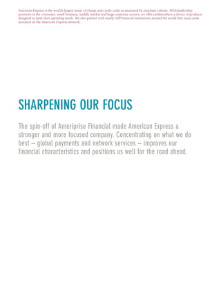 SHARPENING OUR FOCUS
The spin-off of Ameriprise Financial made American Express a
stronger and more focused company. Concentrating on what we do
best – global payments and network services – improves our
financial characteristics and positions us well for the road ahead.
American Express is the world’s largest issuer of charge and credit cards as measured by purchase volume. With leadership
positions in the consumer, small business, middle market and large corporate sectors, we offer cardmembers a choice of products
designed to meet their spending needs. We also partner with nearly 100 financial institutions around the world that issue cards
accepted on the American Express network.
AMEX05narL01P01_22v1.qxd 2/23/06 4:22 PM Page 3
 