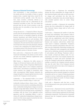 Glossary of Selected Terminology
Asset securitizations — Asset securitization involves
the transfer and sale of receivables or loans to a special
purpose entity, a separate legal entity, created for the
securitization activity, typically a trust. The trust, in
turn, issues securities, commonly referred to as
asset-backed securities that are collateralized by the
transferred receivables or loans. The trust utilizes the
proceeds from the sale of such securities to pay the
purchase price for receivables or loans that were sold
into the trust.
Average discount rate — Computed as follows: Discount
revenue from all card spending (proprietary and Global
Network Services) at merchants divided by all billed
business (proprietary and Global Network Services)
generating discount revenue at such merchants. Only
merchants acquired by the Company are included in the
computation. Discount rates have been restated on a his-
torical basis from those previously disclosed, primarily
to retain in the computation the Global Network Ser-
vices partner portion of the discount revenue, as well as
the Company’s portion of discount revenue.
Basic cards-in-force — Represents the number of cards
issued and outstanding to the primary account owners
and does not include additional supplemental cards
issued on such accounts.
Billed business — Represents the dollar amount of
charges on all American Express cards; also referred to
as spend or charge volume. Proprietary billed business
includes charges made on the Company’s proprietary
cards-in-force, cash advances on proprietary cards and
certain insurance fees charged on proprietary cards
while non-proprietary billed business represents the
charges through the Company’s global network on cards
issued by the Company’s network partners.
Cardmember — The individual holder of an issued
American Express branded charge or credit card.
Cardmember lending net ﬁnance charge revenue — Repre-
sents the net revenue earned on outstanding cardmember
loans. Cardmember lending ﬁnance charges are assessed
using the average daily balance method. They are recog-
nized based upon the principal amount outstanding in
accordance with the terms of the applicable account
agreement until the outstanding balance is paid or
written-off. Cardmember lending ﬁnance charges are pre-
sented net of the interest expense incurred by the Com-
pany to ﬁnance lending receivables.
Cardmember loans — Represents the outstanding
amount due from cardmembers for charges made on
their American Express credit cards, as well as any inter-
est charges and card-related fees due from the
cardmember. Cardmember loans also include balances
with extended payment terms on certain charge
card products.
Cardmember receivables — Represents the outstanding
amount due from cardmembers for charges made on
their American Express charge cards as well as any
card-related fees.
Cards-in-force — Represents the number of cards that
are issued and outstanding. Total consumer cards-in-
force includes basic cards issued to the primary account
owner and any supplemental cards which represent
additional cards issued on that account. Total small
business and corporate cards-in-force include basic
cards issued to employee cardmembers. Proprietary
cards-in-force represent card products where the Com-
pany owns the cardmember relationship including card
issuance, billing and credit management and strategic
plans such as marketing, promotion and development
of card products and offerings. Proprietary cards-in-
force include co-brand and afﬁnity cards. For non-
proprietary cards-in-force, the Company maintains the
responsibility to acquire and service merchants that
accept the Company’s cards and the cardmember rela-
tionship is owned by the Company’s network partners
that issue the cards. Most of the Company’s network
partners provide cards-in-force data to the Company on
a one-month lag basis.
Charge cards — Represents cards that carry no pre-set
spending limits and are primarily designed as a method
of payment and not as a means of ﬁnancing purchases
of goods or services. Cardmembers generally must pay
the full amount billed each month. No ﬁnance charges
are assessed on charge cards.
Credit cards — Represents cards that have a range
of revolving payment terms, grace periods and rate and
fee structures.
Discount revenue — Represents revenue earned from fees
charged to merchants with whom the Company has
entered into a card acceptance agreement for processing
cardmember transactions. The discount fee is generally
deducted from the Company’s payment reimbursing
the merchant.
Financial Review
AXP / AR.2005
[ 54 ]
 