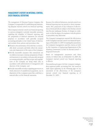 MANAGEMENT’S REPORT ON INTERNAL CONTROL
OVER FINANCIAL REPORTING
The management of American Express Company (the
Company) is responsible for establishing and maintain-
ing adequate internal control over ﬁnancial reporting.
The Company’s internal control over ﬁnancial reporting
is a process designed to provide reasonable assurance
regarding the reliability of ﬁnancial reporting and
the preparation of ﬁnancial statements for external
purposes in accordance with generally accepted
accounting principles in the United States of America,
and includes those policies and procedures that:
® Pertain to the maintenance of records that, in reason-
able detail, accurately and fairly reﬂect the transac-
tions and dispositions of the assets of the Company;
® Provide reasonable assurance that transactions are
recorded as necessary to permit preparation of ﬁnan-
cial statements in accordance with generally accepted
accounting principles, and that receipts and expendi-
tures of the Company are being made only in
accordance with authorizations of management and
directors of the Company; and
® Provide reasonable assurance regarding prevention or
timely detection of unauthorized acquisition, use or
disposition of the Company’s assets that could have a
material effect on the ﬁnancial statements.
Because of its inherent limitations, internal control over
ﬁnancial reporting may not prevent or detect misstate-
ments. Also, projections of any evaluation of effective-
ness to future periods are subject to the risk that controls
may become inadequate because of changes in condi-
tions, or that the degree of compliance with the policies
or procedures may deteriorate.
The Company’s management assessed the effectiveness
of the Company’s internal control over ﬁnancial report-
ing as of December 31, 2005. In making this assessment,
the Company’s management used the criteria set forth
by the Committee of Sponsoring Organizations of the
Treadway Commission (COSO) in Internal Control —
Integrated Framework.
Based on management’s assessment and those
criteria, we believe that, as of December 31, 2005, the
Company’s internal control over ﬁnancial reporting
is effective.
PricewaterhouseCoopers LLP, the Company’s indepen-
dent registered public accounting ﬁrm, has issued an
audit report appearing on the following page on our
assessment of the effectiveness of the Company’s
internal control over ﬁnancial reporting as of
December 31, 2005.
Management’s Report
on Internal Control
Over Financial
Reporting
AXP / AR.2005
[ 57 ]
 