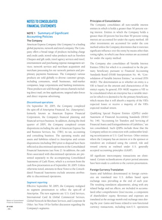 NOTES TO CONSOLIDATED
FINANCIAL STATEMENTS
NOTE 1 Summary of Significant
Accounting Policies
The Company
American Express Company (the Company) is a leading
global payments, network and travel company. The Com-
pany offers a broad range of products including charge
and credit cards; stored value products such as Travelers
Cheques and gift cards; travel agency services and travel,
entertainment and purchasing expense management ser-
vices; network services and merchant acquisition and
merchant processing for our network partners and pro-
prietary payments businesses. The Company’s various
products are sold globally to diverse customer groups,
including consumers, small businesses, mid-market
companies, large corporations and banking institutions.
These products are sold through various channels includ-
ing direct mail, on-line applications, targeted sales-forces
and direct response advertising.
Discontinued operations
On September 30, 2005, the Company completed
the spin-off of Ameriprise Financial, Inc. (Ameriprise),
formerly known as American Express Financial
Corporation, the Company’s ﬁnancial planning and
ﬁnancial services business. In addition, during the third
quarter of 2005, the Company completed certain
dispositions including the sale of American Express Tax
and Business Services, Inc. (TBS), its tax, accounting
and consulting business. The operating results and
assets and liabilities related to Ameriprise and certain
dispositions (including TBS) prior to disposal have been
reﬂected as discontinued operations in the Consolidated
Financial Statements (see Note 2). In addition, the cash
ﬂows associated with discontinued operations are pre-
sented separately in the accompanying Consolidated
Statements of Cash Flows, which is a revision from the
cash ﬂow presentation as of September 30, 2005. Unless
otherwise noted, amounts in these Notes to the Consoli-
dated Financial Statements exclude amounts attribut-
able to discontinued operations.
Segment reporting
Effective September 30, 2005, the Company realigned
its segment presentation to reﬂect the spin-off of
Ameriprise. The new segments are: U.S. Card Services,
International Card & Global Commercial Services,
Global Network & Merchant Services, and Corporate &
Other. See Note 19 for further discussion regarding the
Company’s segments.
Principles of Consolidation
The Company consolidates all non-variable interest
entities in which it holds a greater than 50 percent vot-
ing interest. Entities in which the Company holds a
greater than 20 percent but less than 50 percent voting
interest are accounted for under the equity method. All
other investments are accounted for under the cost
method unless the Company determines that it exercises
signiﬁcant inﬂuence over the entity by means other than
voting rights, in which case these entities are accounted
for under the equity method.
The Company also consolidates all Variable Interest
Entities (VIEs) for which it is considered to be the pri-
mary beneﬁciary pursuant to Financial Accounting
Standards Board (FASB) Interpretation No. 46, “Con-
solidation of Variable Interest Entities,” as revised (FIN
46(R)). The determination as to whether an entity is a
VIE is based on the amount and characteristics of the
entity’s equity. In general, FIN 46(R) requires a VIE to
be consolidated when an enterprise has a variable inter-
est for which it is deemed to be the primary beneﬁciary,
which means that it will absorb a majority of the VIE’s
expected losses or receive a majority of the VIE’s
expected residual return.
Qualifying Special Purpose Entities (QSPEs) under
Statement of Financial Accounting Standards (SFAS)
No. 140, “Accounting for Transfers and Servicing of
Financial Assets and Extinguishments of Liabilities,” are
not consolidated. Such QSPEs include those that the
Company utilizes in connection with cardmember lend-
ing securitizations at U.S. Card Services. Other entities
where the Company has an interest or is the sponsor or
transferor are evaluated using the control, risk and
reward criteria as outlined under U.S. generally
accepted accounting principles (GAAP).
All signiﬁcant intercompany transactions are elimi-
nated. Certain reclassiﬁcations of prior period amounts
have been made to conform to the current presentation.
Foreign Currency Translation
Assets and liabilities denominated in foreign curren-
cies are translated into U.S. dollars based upon
exchange rates prevailing at the end of each year.
The resulting translation adjustments, along with any
related hedge and tax effects, are included in accumu-
lated other comprehensive (loss) income, a component
of shareholders’ equity. Revenues and expenses are
translated at the average month end exchange rates dur-
ing the year. Gains and losses related to non-functional
currency transactions, including non-U.S. operations
Notes to Consolidated
Financial Statements
AXP / AR.2005
[ 66 ]
 