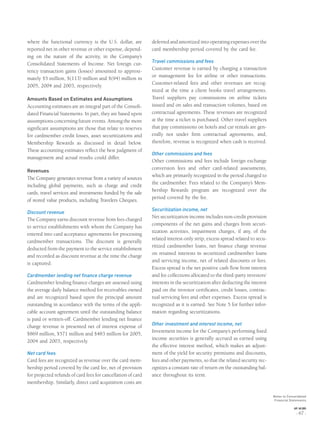 where the functional currency is the U.S. dollar, are
reported net in other revenue or other expense, depend-
ing on the nature of the activity, in the Company’s
Consolidated Statements of Income. Net foreign cur-
rency transaction gains (losses) amounted to approxi-
mately $5 million, $(113) million and $(94) million in
2005, 2004 and 2003, respectively.
Amounts Based on Estimates and Assumptions
Accounting estimates are an integral part of the Consoli-
dated Financial Statements. In part, they are based upon
assumptions concerning future events. Among the more
signiﬁcant assumptions are those that relate to reserves
for cardmember credit losses, asset securitizations and
Membership Rewards as discussed in detail below.
These accounting estimates reﬂect the best judgment of
management and actual results could differ.
Revenues
The Company generates revenue from a variety of sources
including global payments, such as charge and credit
cards, travel services and investments funded by the sale
of stored value products, including Travelers Cheques.
Discount revenue
The Company earns discount revenue from fees charged
to service establishments with whom the Company has
entered into card acceptance agreements for processing
cardmember transactions. The discount is generally
deducted from the payment to the service establishment
and recorded as discount revenue at the time the charge
is captured.
Cardmember lending net finance charge revenue
Cardmember lending ﬁnance charges are assessed using
the average daily balance method for receivables owned
and are recognized based upon the principal amount
outstanding in accordance with the terms of the appli-
cable account agreement until the outstanding balance
is paid or written-off. Cardmember lending net ﬁnance
charge revenue is presented net of interest expense of
$869 million, $571 million and $483 million for 2005,
2004 and 2003, respectively.
Net card fees
Card fees are recognized as revenue over the card mem-
bership period covered by the card fee, net of provision
for projected refunds of card fees for cancellation of card
membership. Similarly, direct card acquisition costs are
deferred and amortized into operating expenses over the
card membership period covered by the card fee.
Travel commissions and fees
Customer revenue is earned by charging a transaction
or management fee for airline or other transactions.
Customer-related fees and other revenues are recog-
nized at the time a client books travel arrangements.
Travel suppliers pay commissions on airline tickets
issued and on sales and transaction volumes, based on
contractual agreements. These revenues are recognized
at the time a ticket is purchased. Other travel suppliers
that pay commissions on hotels and car rentals are gen-
erally not under ﬁrm contractual agreements, and,
therefore, revenue is recognized when cash is received.
Other commissions and fees
Other commissions and fees include foreign exchange
conversion fees and other card-related assessments,
which are primarily recognized in the period charged to
the cardmember. Fees related to the Company’s Mem-
bership Rewards program are recognized over the
period covered by the fee.
Securitization income, net
Net securitization income includes non-credit provision
components of the net gains and charges from securi-
tization activities, impairment charges, if any, of the
related interest-only strip, excess spread related to secu-
ritized cardmember loans, net ﬁnance charge revenue
on retained interests in securitized cardmember loans
and servicing income, net of related discounts or fees.
Excess spread is the net positive cash ﬂow from interest
and fee collections allocated to the third-party investors’
interests in the securitization after deducting the interest
paid on the investor certiﬁcates, credit losses, contrac-
tual servicing fees and other expenses. Excess spread is
recognized as it is earned. See Note 5 for further infor-
mation regarding securitizations.
Other investment and interest income, net
Investment income for the Company’s performing ﬁxed
income securities is generally accrued as earned using
the effective interest method, which makes an adjust-
ment of the yield for security premiums and discounts,
fees and other payments, so that the related security rec-
ognizes a constant rate of return on the outstanding bal-
ance throughout its term.
Notes to Consolidated
Financial Statements
AXP / AR.2005
[ 67 ]
 