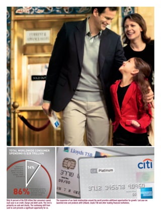 The expansion of our bank relationships around the world provides additional opportunities for growth. Last year we
launched new card products with Citibank, Lloyds TSB and other leading financial institutions.
Only 14 percent of the $28 trillion that consumers spend
each year is on credit, charge and debit cards. The rest is
primarily on cash and checks. The continuing shift from
cash to card presents a significant opportunity for us.
86%
TOTAL WORLDWIDE CONSUMER
SPENDING IS $28 TRILLION
14%Estimated
spending on
general purpose
cards, including
charge, credit
and debit >
< Estimated spending
on all other forms of
payment, including
cash and check
AMEX05narL01P01_22v4.qxd 3/1/06 1:43 PM Page 6
 
