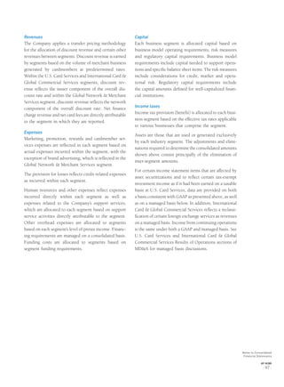 Revenues
The Company applies a transfer pricing methodology
for the allocation of discount revenue and certain other
revenues between segments. Discount revenue is earned
by segments based on the volume of merchant business
generated by cardmembers at predetermined rates.
Within the U.S. Card Services and International Card &
Global Commercial Services segments, discount rev-
enue reﬂects the issuer component of the overall dis-
count rate and within the Global Network & Merchant
Services segment, discount revenue reﬂects the network
component of the overall discount rate. Net ﬁnance
charge revenue and net card fees are directly attributable
to the segment in which they are reported.
Expenses
Marketing, promotion, rewards and cardmember ser-
vices expenses are reﬂected in each segment based on
actual expenses incurred within the segment, with the
exception of brand advertising, which is reﬂected in the
Global Network & Merchant Services segment.
The provision for losses reﬂects credit-related expenses
as incurred within each segment.
Human resources and other expenses reﬂect expenses
incurred directly within each segment as well as
expenses related to the Company’s support services,
which are allocated to each segment based on support
service activities directly attributable to the segment.
Other overhead expenses are allocated to segments
based on each segment’s level of pretax income. Financ-
ing requirements are managed on a consolidated basis.
Funding costs are allocated to segments based on
segment funding requirements.
Capital
Each business segment is allocated capital based on
business model operating requirements, risk measures
and regulatory capital requirements. Business model
requirements include capital needed to support opera-
tions and speciﬁc balance sheet items. The risk measures
include considerations for credit, market and opera-
tional risk. Regulatory capital requirements include
the capital amounts deﬁned for well-capitalized ﬁnan-
cial institutions.
Income taxes
Income tax provision (beneﬁt) is allocated to each busi-
ness segment based on the effective tax rates applicable
to various businesses that comprise the segment.
Assets are those that are used or generated exclusively
by each industry segment. The adjustments and elimi-
nations required to determine the consolidated amounts
shown above consist principally of the elimination of
inter-segment amounts.
For certain income statement items that are affected by
asset securitizations and to reﬂect certain tax-exempt
investment income as if it had been earned on a taxable
basis at U.S. Card Services, data are provided on both
a basis consistent with GAAP as presented above, as well
as on a managed basis below. In addition, International
Card & Global Commercial Services reﬂects a reclassi-
ﬁcation of certain foreign exchange services as revenues
on a managed basis. Income from continuing operations
is the same under both a GAAP and managed basis. See
U.S. Card Services and International Card & Global
Commercial Services Results of Operations sections of
MD&A for managed basis discussions.
Notes to Consolidated
Financial Statements
AXP / AR.2005
[ 97 ]
 