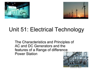 Unit 51: Electrical Technology
The Characteristics and Principles of
AC and DC Generators and the
features of a Range of difference
Power Station
 