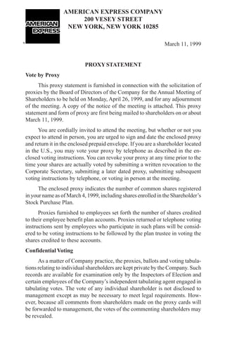 AMERICAN EXPRESS COMPANY
                      200 VESEY STREET
                  NEW YORK, NEW YORK 10285

                                                               March 11, 1999


                           PROXY STATEMENT
Vote by Proxy
      This proxy statement is furnished in connection with the solicitation of
proxies by the Board of Directors of the Company for the Annual Meeting of
Shareholders to be held on Monday, April 26, 1999, and for any adjournment
of the meeting. A copy of the notice of the meeting is attached. This proxy
statement and form of proxy are first being mailed to shareholders on or about
March 11, 1999.
      You are cordially invited to attend the meeting, but whether or not you
expect to attend in person, you are urged to sign and date the enclosed proxy
and return it in the enclosed prepaid envelope. If you are a shareholder located
in the U.S., you may vote your proxy by telephone as described in the en-
closed voting instructions. You can revoke your proxy at any time prior to the
time your shares are actually voted by submitting a written revocation to the
Corporate Secretary, submitting a later dated proxy, submitting subsequent
voting instructions by telephone, or voting in person at the meeting.
      The enclosed proxy indicates the number of common shares registered
in your name as of March 4, 1999, including shares enrolled in the Shareholder’s
Stock Purchase Plan.
      Proxies furnished to employees set forth the number of shares credited
to their employee benefit plan accounts. Proxies returned or telephone voting
instructions sent by employees who participate in such plans will be consid-
ered to be voting instructions to be followed by the plan trustee in voting the
shares credited to these accounts.
Confidential Voting
      As a matter of Company practice, the proxies, ballots and voting tabula-
tions relating to individual shareholders are kept private by the Company. Such
records are available for examination only by the Inspectors of Election and
certain employees of the Company’s independent tabulating agent engaged in
tabulating votes. The vote of any individual shareholder is not disclosed to
management except as may be necessary to meet legal requirements. How-
ever, because all comments from shareholders made on the proxy cards will
be forwarded to management, the votes of the commenting shareholders may
be revealed.

                                                                              1
 