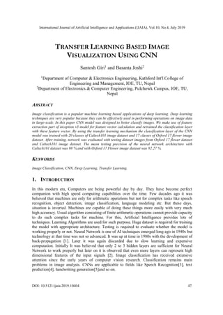 International Journal of Artificial Intelligence and Applications (IJAIA), Vol.10, No.4, July 2019
DOI: 10.5121/ijaia.2019.10404 47
TRANSFER LEARNING BASED IMAGE
VISUALIZATION USING CNN
Santosh Giri1
and Basanta Joshi2
1
Department of Computer & Electronics Engineering, Kathford Int'l College of
Engineering and Management, IOE, TU, Nepal
2
Department of Electronics & Computer Engineering, Pulchowk Campus, IOE, TU,
Nepal
ABSTRACT
Image classification is a popular machine learning based applications of deep learning. Deep learning
techniques are very popular because they can be effectively used in performing operations on image data
in large-scale. In this paper CNN model was designed to better classify images. We make use of feature
extraction part of inception v3 model for feature vector calculation and retrained the classification layer
with these feature vector. By using the transfer learning mechanism the classification layer of the CNN
model was trained with 20 classes of Caltech101 image dataset and 17 classes of Oxford 17 flower image
dataset. After training, network was evaluated with testing dataset images from Oxford 17 flower dataset
and Caltech101 image dataset. The mean testing precision of the neural network architecture with
Caltech101 dataset was 98 % and with Oxford 17 Flower image dataset was 92.27 %.
KEYWORDS
Image Classification, CNN, Deep Learning, Transfer Learning.
1. INTRODUCTION
In this modern era, Computers are being powerful day by day. They have become perfect
companion with high speed computing capabilities over the time. Few decades ago it was
believed that machines are only for arithmetic operations but not for complex tasks like speech
recognition, object detection, image classification, language modeling etc. But these days,
situation is inverted. Machines are capable of doing these things more easily with very much
high accuracy. Usual algorithm consisting of finite arithmetic operations cannot provide capacity
to do such complex tasks for machine. For this, Artificial Intelligence provides lots of
techniques. Learning Algorithms are used for such purpose. Huge dataset is required for training
the model with appropriate architecture. Testing is required to evaluate whether the model is
working properly or not. Neural Network is one of AI techniques emerged long ago in 1940s but
technology at that time was not so advanced. It was up at time in 1980s with the development of
back-propagation [1]. Later it was again discarded due to slow learning and expensive
computation. Initially It was believed that only 2 to 3 hidden layers are sufficient for Neural
Network to work properly but later on it is observed that even more layers can represent high
dimensional features of the input signals [2]. Image classification has received extensive
attention since the early years of computer vision research. Classification remains main
problems in image analysis. CNNs are applicable to fields like Speech Recognition[3], text
prediction[4], handwriting generation[5]and so on.
 