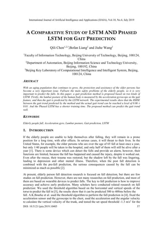 International Journal of Artificial Intelligence and Applications (IJAIA), Vol.10, No.4, July 2019
DOI: 10.5121/ijaia.2019.10405 57
A COMPARATIVE STUDY OF LSTM AND PHASED
LSTM FOR GAIT PREDICTION
Qili Chen1,2,3
,Bofan Liang2
and Jiuhe Wang2
1
Faculty of Information Technology, Beijing University of Technology, Beijing, 100124,
China
2
Department of Automation, Beijing Information Science and Technology University,
Beijing, 100192, China
3
Beijing Key Laboratory of Computational Intelligence and Intelligent System, Beijing,
100124, China
ABSTRACT
With an aging population that continues to grow, the protection and assistance of the older persons has
become a very important issue. Fallsare the main safety problems of the elderly people, so it is very
important to predict the falls. In this paper, a gait prediction method is proposed based on two kinds of
LSTM. Firstly, the lumbar posture of the human body is measured by the acceleration gyroscope as the gait
feature, and then the gait is predicted by the LSTM network. The experimental results show that the RMSE
between the gait trend predicted by the method and the actual gait trend can be reached a level of 0.06 ±
0.01. And the Phased LSTM has a shorter training time. The proposed method can predict the gait trend
well.
KEYWORDS
Elderly people fall, Acceleration gyro, Lumbar posture, Gait prediction, LSTM
1. INTRODUCTION
If the elderly people are unable to help themselves after falling, they will remain in a prone
position for a long time, with after effects. In serious cases, it will threat to their lives. In the
United States, for example, the older persons who are over the age of 65 fall at least once a year,
but only 1/40 people will be taken to the hospital, and only half of them will still be alive after a
year [1]. There is some device which can detect the falls and provide an alarm, however, their
functions are limited, because the fall has happened and caused the injury, despite it worked out.
Even after the rescue, their trauma was restored, but the shadow left by the fall was lingering,
leading to depression and other mental illness. Therefore, when the post fall detection is
combined with the pre-fall prediction, the serious consequences caused by the fall can be
minimized as much as possible [2].
At present, elderly person fall detection research is focused on fall detection, but there are few
studies on fall prediction. However, there are not many researches on fall prediction, and most of
them are based on wearable devices to predict falls. The key to fall prediction is how to improve
accuracy and achieve early prediction. Many scholars have conducted related research on fall
prediction: Wu used the threshold algorithm based on the horizontal and vertical speeds of the
torso to predict the fall in [3], the results show that it can be predicted 300 to 400ms before the
fall. A.K.Bourke et al. used the threshold algorithm to perform the fall prediction in [4], fixed the
acceleration sensor and the gyroscope to the chest, used the acceleration and the angular velocity
to calculate the vertical velocity of the trunk, and tested the set speed threshold -1.3 m/s2
for the
 