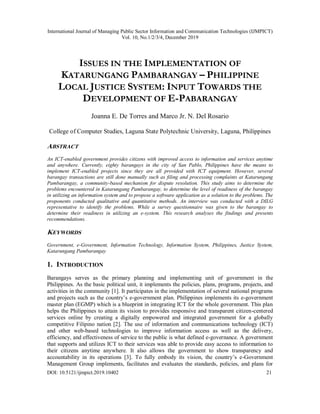 International Journal of Managing Public Sector Information and Communication Technologies (IJMPICT)
Vol. 10, No.1/2/3/4, December 2019
DOI: 10.5121/ijmpict.2019.10402 21
ISSUES IN THE IMPLEMENTATION OF
KATARUNGANG PAMBARANGAY – PHILIPPINE
LOCAL JUSTICE SYSTEM: INPUT TOWARDS THE
DEVELOPMENT OF E-PABARANGAY
Joanna E. De Torres and Marco Jr. N. Del Rosario
College of Computer Studies, Laguna State Polytechnic University, Laguna, Philippines
ABSTRACT
An ICT-enabled government provides citizens with improved access to information and services anytime
and anywhere. Currently, eighty barangays in the city of San Pablo, Philippines have the means to
implement ICT-enabled projects since they are all provided with ICT equipment. However, several
barangay transactions are still done manually such as filing and processing complaints at Katarungang
Pambarangay, a community-based mechanism for dispute resolution. This study aims to determine the
problems encountered in Katarungang Pambarangay, to determine the level of readiness of the barangay
in utilizing an information system and to propose a software application as a solution to the problems. The
proponents conducted qualitative and quantitative methods. An interview was conducted with a DILG
representative to identify the problems. While a survey questionnaire was given to the barangay to
determine their readiness in utilizing an e-system. This research analyses the findings and presents
recommendations.
KEYWORDS
Government, e-Government, Information Technology, Information System, Philippines, Justice System,
Katarungang Pambarangay
1. INTRODUCTION
Barangays serves as the primary planning and implementing unit of government in the
Philippines. As the basic political unit, it implements the policies, plans, programs, projects, and
activities in the community [1]. It participates in the implementation of several national programs
and projects such as the country’s e-government plan. Philippines implements its e-government
master plan (EGMP) which is a blueprint in integrating ICT for the whole government. This plan
helps the Philippines to attain its vision to provides responsive and transparent citizen-centered
services online by creating a digitally empowered and integrated government for a globally
competitive Filipino nation [2]. The use of information and communications technology (ICT)
and other web-based technologies to improve information access as well as the delivery,
efficiency, and effectiveness of service to the public is what defined e-governance. A government
that supports and utilizes ICT to their services was able to provide easy access to information to
their citizens anytime anywhere. It also allows the government to show transparency and
accountability in its operations [3]. To fully embody its vision, the country’s e-Government
Management Group implements, facilitates and evaluates the standards, policies, and plans for
 