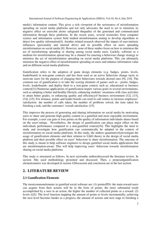 International Journal of Software Engineering & Applications (IJSEA), Vol.10, No.4, July 2019
2
media's information content. This gives a rich viewpoint of the seriousness of misinformation
spreading on social media platforms and not only advocates the need to act to minimize its
negative effect on users,but alsoto safeguard thequality of the generated and communicated
information through these platforms. In the recent years, several researches from computer
science and information system field studied misinformation aiming to develop algorithms to
detect low quality information[4]. Another related research observed the impact of user-intrinsic
influences (personality and internal drive) and its possible effect on users spreading
misinformation on social media [8]. However, none of these studies focus on how to minimise the
act of misinforming spreading or sharing among social media users. Luckily, software as a
medium for misinformation spread may be a channel for enacting a behaviour change strategy to
minimise the act of misinformation spreading on social media platforms. This can ultimately
minimize the negative effect of misinformation spreading on users and enhance information value
and on different social media platforms.
Gamification refers to the adoption of game design elements (e.g. badges, points, levels,
leaderboard) in non-game contexts and has been used as an active behaviour change tactic to
motivate users for the purpose of changing their behaviours towards desired ones [9], [10]. The
common use of gamification is to take the scoring elements of games such as - points, badges,
levels, leaderboards- and deploy them to a non-game context such as: educational or business
context[11].Numerous applications of gamification inspire various goals in several environments,
such as adopting a better and healthy lifestyle, enhancing students’ awareness with class activities
to attain better grades, or enhancing quality and efficiencyof business environment [12], [13],
[14], [15]. For instance, points and leader-boards can used in call centres to increase employees’
satisfaction- the number of calls taken, the number of problems solved, the time taken for
finishing a task, and the customers’ overall satisfaction- [15].
This improves the process of generating and sharing information on social media by motivating
users to share and generate high quality content in a gamified and more enjoyable environment.
For example, a user can gain or lose points on the quality of information individuals shares based
on the users’ratings. Nevertheless, the design of gamification can playa major effect on the
individuals performance compared to a non-gamified context[16]. This highlights the need to
study and investigate how gamification can systematically be adopted in the context of
misinformation on social media platforms. In this study, the authors quantitativelyinvestigate the
usage of gamification elements and their relation to U&G theory in the design of social media
platform and their possible effect on users’ behaviour to share misinformation. The outcome of
this study is meant to help software engineers to design gamified social media applications that
are misinformation-aware. This will help improving users’ behaviour towards misinformation
sharing on social media platforms.
This study is structured as follows. In next sectionthe authorsdiscussed the literature review. In
section 3the used methodology presented and discussed. Then, a proposedgamification
elementsmatrix was developed in section 4.Discussion and conclusion are in the last section.
2. LITERATURE REVIEW
2.1 Gamification Elements
The mostcommonelements in gamified social software are: (1) points(PO): the main reward users
can acquire from their actions will be in the form of points, the more substantial result
accomplished by a user in an action, the higher the number of collected points as a reward. (2)
levels (LE): The level function mapping the amount of points to levels incrementally; achieving
the next level becomes harder as a progress, the amount of actions and next stage to finishing a
 