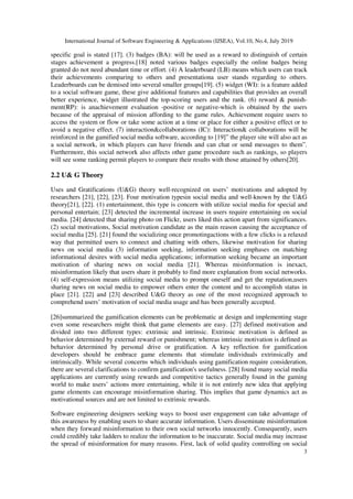 International Journal of Software Engineering & Applications (IJSEA), Vol.10, No.4, July 2019
3
specific goal is stated [17]. (3) badges (BA): will be used as a reward to distinguish of certain
stages achievement a progress.[18] noted various badges especially the online badges being
granted do not need abundant time or effort. (4) A leaderboard (LB) means which users can track
their achievements comparing to others and presentationa user stands regarding to others.
Leaderboards can be demised into several smaller groups[19]. (5) widget (WI): is a feature added
to a social software game, these give additional features and capabilities that provides an overall
better experience, widget illustrated the top-scoring users and the rank. (6) reward & punish-
ment(RP): is anachievement evaluation -positive or negative-which is obtained by the users
because of the appraisal of mission affording to the game rules. Achievement require users to
access the system or flow or take some action at a time or place for either a positive effect or to
avoid a negative effect. (7) interaction&collaborations (IC): Interaction& collaborations will be
reinforced in the gamified social media software, according to [19]” the player site will also act as
a social network, in which players can have friends and can chat or send messages to them”.
Furthermore, this social network also affects other game procedure such as rankings, so players
will see some ranking permit players to compare their results with those attained by others[20].
2.2 U& G Theory
Uses and Gratifications (U&G) theory well-recognized on users’ motivations and adopted by
researchers [21], [22], [23]. Four motivation typesin social media and well-known by the U&G
theory[21], [22]. (1) entertainment, this type is concern with utilize social media for special and
personal entertain; [23] detected the incremental increase in users require entertaining on social
media. [24] detected that sharing photo on Flickr, users liked this action apart from significances.
(2) social motivations, Social motivation candidate as the main reason causing the acceptance of
social media [25]. [21] found the socializing once promotingactions with a few clicks is a relaxed
way that permitted users to connect and chatting with others, likewise motivation for sharing
news on social media (3) information seeking, information seeking emphases on matching
informational desires with social media applications; information seeking became an important
motivation of sharing news on social media [21]. Whereas misinformation is inexact,
misinformation likely that users share it probably to find more explanation from social networks.
(4) self-expression means utilizing social media to prompt oneself and get the reputation,users
sharing news on social media to empower others enter the content and to accomplish status in
place [21]. [22] and [23] described U&G theory as one of the most recognized approach to
comprehend users’ motivation of social media usage and has been generally accepted.
[26]summarized the gamification elements can be problematic at design and implementing stage
even some researchers might think that game elements are easy. [27] defined motivation and
divided into two different types: extrinsic and intrinsic. Extrinsic motivation is defined as
behavior determined by external reward or punishment; whereas intrinsic motivation is defined as
behavior determined by personal drive or gratification. A key reflection for gamification
developers should be embrace game elements that stimulate individuals extrinsically and
intrinsically. While several concerns which individuals using gamification require consideration,
there are several clarifications to confirm gamification's usefulness. [28] found many social media
applications are currently using rewards and competitive tactics generally found in the gaming
world to make users’ actions more entertaining, while it is not entirely new idea that applying
game elements can encourage misinformation sharing. This implies that game dynamics act as
motivational sources and are not limited to extrinsic rewards.
Software engineering designers seeking ways to boost user engagement can take advantage of
this awareness by enabling users to share accurate information. Users disseminate misinformation
when they forward misinformation to their own social networks innocently. Consequently, users
could credibly take ladders to realize the information to be inaccurate. Social media may increase
the spread of misinformation for many reasons. First, lack of solid quality controlling on social
 
