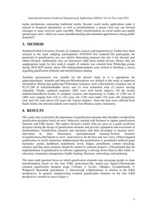 International Journal of Software Engineering & Applications (IJSEA), Vol.10, No.4, July 2019
4
media mechanisms contrasting traditional media. Second, social media applications make it
relaxed to broadcast information, as well as misinformation, a mouse click user can forward
messages to many receivers quite smoothly. Third, misinformation on social media can rapidly
spread many users, which can cause misunderstanding and redundant apprehension among public
domain[7].
3. METHOD
StudentsaTaibah University (Faculty of computer sciences and engineering in Yanbu) have been
selected as the main sampling participantsin 2018/2019 first semester.The participants are
pioneered of gamifications use, not onlyfor thelearning purposes but also it has become part
oftheir lifestyle. Additionally, they are heavyusers ofthe latest mobile devices. Hence, they are
anappropriate target for this study.A sample of students was selected from WhatsApp groups
during 2018-2019 period, about 450 undergraduatestudents were invited to finishing a survey
regarding gamification elements and misinformation sharing.
Anonline questionnaire was suitable for the present study as it is appropriate for
gatheringstudents’ attitudes and behavior.Misinformation was defined in this study as imprecise
information. During data gathering(370)students’responses were collectedwith a response rate of
82.2%.290 of whichfinishedthe survey and (3) were unfinished with (1) answer missing
separately. Finally, gathered responses (286) were used forour analysis. All the faculty
studentsselectedfrom faculty of computer sciences and engineering in Yanbu, so (150) out of
(286) were ranging from (19) to (24) years old, (120) were under (19) years old- preparatory
year- and (16) were above (25) years old -Tajseer students-. Since the data were collected from
Saudi Arabia, the selected students were mainly from Medina county community.
4. RESULTS
This study aims to prioritize the importance of gamification elements that shouldbe considered by
gamification designers based on users’ behaviors, starting with literature to capture gamifications
elements and U&G theory. The authors devised a matrix that can serve as a guide tosoftware
designers during the design of gamification elements and provide explanation and assessment of
theirusefulness. Gamification elements and mechanics had been developed to increase users’
motivation to share information, participationand learning. Positive elements
of gamification yield benefit to users’ motivation to do the best and vice versa. [29]investigated
gamification in social interaction anddetermined that gamification is groundedin artificial game
mechanics -points, dashboard, leaderboard, levels, badges, punishment, content unlocking,
currency-and that more elements should be studied in software projects. [19]concluded that the
implementation of gamification in software engineering is moving slower than in other fields i.e.
education, community management, health, banking, librarians, networking, and marketing.
The main study question focus on which gamification elements may encourage people to share
misinformation based on the four U&G motivations.The matrix (see figure1) illustratesthe
common gamification elements usage (1.Points, 2. Levels, 3.Badges, 4.Leaderboards, 5.
Widgets,6. Rewards& punishment, 7. Interaction& collaborations) in relation to the U&G
perspectives. In general, studentsvoting resultsof gamification elements on the four U&G
perspectives seemsfit as seen in figure 1.
 