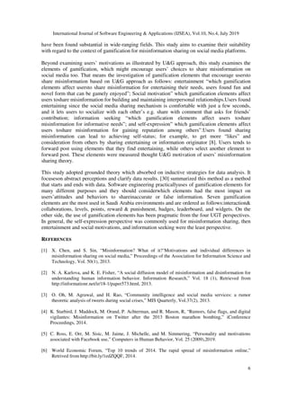 International Journal of Software Engineering & Applications (IJSEA), Vol.10, No.4, July 2019
6
have been found substantial in wide-ranging fields. This study aims to examine their suitability
with regard to the context of gamification for misinformation sharing on social media platforms.
Beyond examining users’ motivations as illustrated by U&G approach, this study examines the
elements of gamification, which might encourage users’ choices to share misinformation on
social media too. That means the investigation of gamification elements that encourage usersto
share misinformation based on U&G approach as follows: entertainment “which gamification
elements affect usersto share misinformation for entertaining their needs, users found fun and
novel form that can be gamely enjoyed”; Social motivation” which gamification elements affect
users toshare misinformation for building and maintaining interpersonal relationships.Users found
entertaining since the social media sharing mechanism is comfortable with just a few seconds,
and it lets users to socialize with each other’s e.g. share with comment that asks for friends’
contribution; information seeking “which gamification elements affect users toshare
misinformation for informative needs”; and self-expression” which gamification elements affect
users toshare misinformation for gaining reputation among others”.Users found sharing
misinformation can lead to achieving self-status; for example, to get more “likes” and
consideration from others by sharing entertaining or information originator [8]. Users tends to
forward post using elements that they find entertaining, while others select another element to
forward post. These elements were measured thought U&G motivation of users’ misinformation
sharing theory.
This study adopted grounded theory which absorbed on inductive strategies for data analysis. It
focuseson abstract perceptions and clarify data results. [30] summarized this method as a method
that starts and ends with data. Software engineering practicallyuses of gamification elements for
many different purposes and they should considerwhich elements had the most impact on
users’attitudes and behaviors to shareinaccurate or false information. Seven gamification
elements are the most used in Saudi Arabia environments and are ordered as follows:interaction&
collaborations, levels, points, reward & punishment, badges, leaderboard, and widgets. On the
other side, the use of gamification elements has been pragmatic from the four UGT perspectives.
In general, the self-expression perspective was commonly used for misinformation sharing, then
entertainment and social motivations, and information seeking were the least perspective.
REFERENCES
[1] X. Chen, and S. Sin, “Misinformation? What of it?’Motivations and individual differences in
misinformation sharing on social media,” Proceedings of the Association for Information Science and
Technology, Vol. 50(1), 2013.
[2] N. A. Karlova, and K. E. Fisher, “A social diffusion model of misinformation and disinformation for
understanding human information behavior. Information Research,” Vol. 18 (1), Retrieved from
http://informationr.net/ir/18-1/paper573.html, 2013.
[3] O. Oh, M. Agrawal, and H. Rao, “Community intelligence and social media services: a rumor
theoretic analysis of tweets during social crises,” MIS Quarterly, Vol.37(2), 2013.
[4] K. Starbird, J. Maddock, M. Orand, P. Achterman, and R. Mason, R, “Rumors, false flags, and digital
vigilantes: Misinformation on Twitter after the 2013 Boston marathon bombing,” iConference
Proceedings, 2014.
[5] C. Ross, E. Orr, M. Sisic, M. Jaime, J. Michelle, and M. Simmering, “Personality and motivations
associated with Facebook use,” Computers in Human Behavior, Vol. 25 (2009),2019.
[6] World Economic Forum, “Top 10 trends of 2014. The rapid spread of misinformation online,”
Retrived from http://bit.ly/1edZQQF, 2014.
 