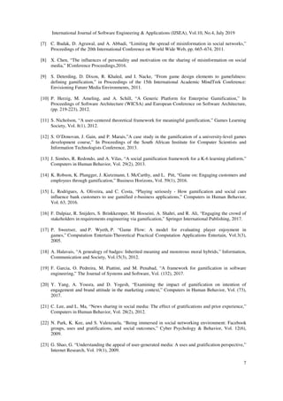 International Journal of Software Engineering & Applications (IJSEA), Vol.10, No.4, July 2019
7
[7] C. Budak, D. Agrawal, and A. Abbadi, “Limiting the spread of misinformation in social networks,”
Proceedings of the 20th International Conference on World Wide Web, pp. 665–674, 2011.
[8] X. Chen, “The influences of personality and motivation on the sharing of misinformation on social
media,” IConference Proceedings,2016.
[9] S. Deterding, D. Dixon, R. Khaled, and I. Nacke, “From game design elements to gamefulness:
defining gamification,” in Proceedings of the 15th International Academic MindTrek Conference:
Envisioning Future Media Environments, 2011.
[10] P. Herzig, M. Ameling, and A. Schill, “A Generic Platform for Enterprise Gamification,” In
Proceedings of Software Architecture (WICSA) and European Conference on Software Architecture,
(pp. 219-223), 2012.
[11] S. Nicholson, “A user-centered theoretical framework for meaningful gamification,” Games Learning
Society, Vol. 8(1), 2012.
[12] S. O’Donovan, J. Gain, and P. Marais,”A case study in the gamification of a university-level games
development course,” In Proceedings of the South African Institute for Computer Scientists and
Information Technologists Conference, 2013.
[13] J. Simões, R. Redondo, and A. Vilas, “A social gamification framework for a K-6 learning platform,”
Computers in Human Behavior, Vol. 29(2), 2013.
[14] K. Robson, K. Plangger, J. Kietzmann, I. McCarthy, and L. Pitt, “Game on: Engaging customers and
employees through gamification,” Business Horizons, Vol. 59(1), 2016.
[15] L. Rodrigues, A. Oliveira, and C. Costa, “Playing seriously - How gamification and social cues
influence bank customers to use gamified e-business applications,” Computers in Human Behavior,
Vol. 63, 2016.
[16] F. Dalpiaz, R. Snijders, S. Brinkkemper, M. Hosseini, A. Shahri, and R. Ali, “Engaging the crowd of
stakeholders in requirements engineering via gamification,” Springer International Publishing, 2017.
[17] P. Sweetser, and P. Wyeth, P. “Game Flow: A model for evaluating player enjoyment in
games,” Computation Entertain-Theoretical Practical Computation Applications Entertain, Vol.3(3),
2005.
[18] A. Halavais, “A genealogy of badges: Inherited meaning and monstrous moral hybrids,” Information,
Communication and Society, Vol.15(3), 2012.
[19] F. Garcia, O. Pedreira, M. Piattini, and M. Penabad, “A framework for gamification in software
engineering,” The Journal of Systems and Software, Vol. (132), 2017.
[20] Y. Yang, A. Yousra, and D. Yogesh, “Examining the impact of gamification on intention of
engagement and brand attitude in the marketing context,” Computers in Human Behavior, Vol. (73),
2017.
[21] C. Lee, and L. Ma, “News sharing in social media: The effect of gratifications and prior experience,”
Computers in Human Behavior, Vol. 28(2), 2012.
[22] N. Park, K. Kee, and S. Valenzuela, “Being immersed in social networking environment: Facebook
groups, uses and gratifications, and social outcomes,” Cyber Psychology & Behavior, Vol. 12(6),
2009.
[23] G. Shao, G. “Understanding the appeal of user-generated media: A uses and gratification perspective,”
Internet Research, Vol. 19(1), 2009.
 