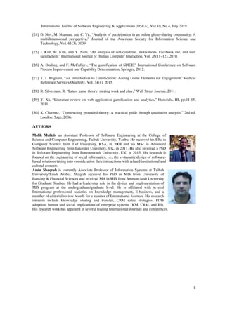 International Journal of Software Engineering & Applications (IJSEA), Vol.10, No.4, July 2019
8
[24] O. Nov, M. Naaman, and C. Ye, “Analysis of participation in an online photo-sharing community: A
multidimensional perspective,” Journal of the American Society for Information Science and
Technology, Vol. 61(3), 2009.
[25] J. Kim, M. Kim, and Y. Nam, “An analysis of self-construal, motivations, Facebook use, and user
satisfaction,” International Journal of Human Computer Interaction, Vol. 26(11–12), 2010.
[26] A. Dorling, and F. McCaffery, “The gamification of SPICE,” International Conference on Software
Process Improvement and Capability Determination, Springer, 2012.
[27] T. J. Brigham, “An Introduction to Gamification: Adding Game Elements for Engagement,”Medical
Reference Services Quarterly, Vol. 34(4), 2015.
[28] R. Silverman, R. “Latest game theory: mixing work and play,” Wall Street Journal, 2011.
[29] Y. Xu, “Literature review on web application gamification and analytics,” Honolulu, HI, pp.11-05,
2011.
[30] K. Charmaz, “Constructing grounded theory: A practical guide through qualitative analysis,” 2nd ed.
London: Sage, 2006.
AUTHORS
Malik Malkiis an Assistant Professor of Software Engineering at the College of
Science and Computer Engineering, Taibah University, Yanbu. He received his BSc in
Computer Science from Taif University, KSA, in 2008 and his MSc in Advanced
Software Engineering from Leicester University, UK, in 2011. He also received a PhD
in Software Engineering from Bournemouth University, UK, in 2015. His research is
focused on the engineering of social informatics, i.e., the systematic design of software-
based solutions taking into consideration their interactions with related institutional and
cultural contexts.
Amin Shaqrah is currently Associate Professor of Information Systems at Taibah
UniversitySaudi Arabia. Shaqrah received his PhD in MIS from University of
Banking & Financial Sciences and received MA in MIS from Amman Arab University
for Graduate Studies. He had a leadership role in the design and implementation of
MIS program at the undergraduate/graduate level. He is affiliated with several
International professional societies on knowledge management, E-business, and a
member of editorial review boards for a number of International Journals. His research
interests include knowledge sharing and transfer, CRM value strategies, IT/IS
adoption, human and social implications of enterprise systems (KM, CRM, and BI).
His research work has appeared in several leading International Journals and conferences.
 