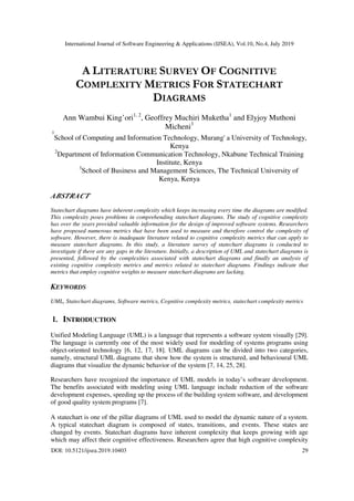 International Journal of Software Engineering & Applications (IJSEA), Vol.10, No.4, July 2019
DOI: 10.5121/ijsea.2019.10403 29
A LITERATURE SURVEY OF COGNITIVE
COMPLEXITY METRICS FOR STATECHART
DIAGRAMS
Ann Wambui King’ori1, 2
, Geoffrey Muchiri Muketha1
and Elyjoy Muthoni
Micheni3
1
School of Computing and Information Technology, Murang' a University of Technology,
Kenya
2
Department of Information Communication Technology, Nkabune Technical Training
Institute, Kenya
3
School of Business and Management Sciences, The Technical University of
Kenya, Kenya
ABSTRACT
Statechart diagrams have inherent complexity which keeps increasing every time the diagrams are modified.
This complexity poses problems in comprehending statechart diagrams. The study of cognitive complexity
has over the years provided valuable information for the design of improved software systems. Researchers
have proposed numerous metrics that have been used to measure and therefore control the complexity of
software. However, there is inadequate literature related to cognitive complexity metrics that can apply to
measure statechart diagrams. In this study, a literature survey of statechart diagrams is conducted to
investigate if there are any gaps in the literature. Initially, a description of UML and statechart diagrams is
presented, followed by the complexities associated with statechart diagrams and finally an analysis of
existing cognitive complexity metrics and metrics related to statechart diagrams. Findings indicate that
metrics that employ cognitive weights to measure statechart diagrams are lacking.
KEYWORDS
UML, Statechart diagrams, Software metrics, Cognitive complexity metrics, statechart complexity metrics
1. INTRODUCTION
Unified Modeling Language (UML) is a language that represents a software system visually [29].
The language is currently one of the most widely used for modeling of systems programs using
object-oriented technology [6, 12, 17, 18]. UML diagrams can be divided into two categories,
namely, structural UML diagrams that show how the system is structured, and behavioural UML
diagrams that visualize the dynamic behavior of the system [7, 14, 25, 28].
Researchers have recognized the importance of UML models in today’s software development.
The benefits associated with modeling using UML language include reduction of the software
development expenses, speeding up the process of the building system software, and development
of good quality system programs [7].
A statechart is one of the pillar diagrams of UML used to model the dynamic nature of a system.
A typical statechart diagram is composed of states, transitions, and events. These states are
changed by events. Statechart diagrams have inherent complexity that keeps growing with age
which may affect their cognitive effectiveness. Researchers agree that high cognitive complexity
 