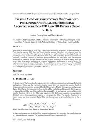 International Journal of VLSI design & Communication Systems (VLSICS) Vol 10, No 4, August 2019
DOI : 10.5121/vlsic.2019.10401 1
DESIGN AND IMPLEMENTATION OF COMBINED
PIPELINING AND PARALLEL PROCESSING
ARCHITECTURE FOR FIR AND IIR FILTERS USING
VHDL
Jacinta Potsangbam1
and Manoj Kumar2
1
M. Tech VLSI Design, Dept. of ECE, National Institute of Technology, Manipur, India
2
Assistant Professor, Dept. of ECE, National Institute of Technology, Manipur, India
ABSTRACT
Along with the advancement in VLSI (Very Large Scale Integration) technology, the implementation of
Finite impulse response (FIR) filters and Infinite impulse response (IIR) filters with enhanced speed has
become more demanding. This paper aims at designing and implementing a combined pipelining and
parallel processing architecture for FIR and IIR filter using VHDL (Very High Speed Integrated Circuit
Hardware Descriptive Language) to reduce the power consumption and delay of the filter. The proposed
architecture is compared with the original FIR and IIR filter respectively in terms of speed, area, and
power. Also, the proposed architecture is compared with existing architectures in terms of delay. The
implementation is done by using VHDL codes. FIR and IIR filters structures are implemented at 1200 KHz
clock frequency. Synthesis and simulation have been accomplished on Artix-7 series FPGA, target device
(xc7a200tfbg676) (speed grade -1) using VIVADO 2016.3.
KEYWORDS
DSP, FIR, FPGA, IIR, MIMO.
1. INTRODUCTION
A filter is one of the basic signal processing circuits used in communication systems and physical
applications. Filters are the electronic circuits which allow or transmit the desired band of
frequencies and attenuate the unwanted band of frequencies. Digital filters process and generate
digital data. Digital filters consist of elements like adder, multiplier and delay unit. The properties
of a causal digital filter can be completely characterized by its unit-sample response h(n), or its
transfer function H(z), or by difference equations [1]. Difference equation representations
definitely show the computations required to implement the filter. The transfer function for a
linear, causal and time-invariant, digital filter can be expressed as a transfer function in the z-
domain as:
1 2
0 1 2
1 2
1 2
...
( )
( )
( ) 1 ...
N
N
M
M
b b z b z b z
B z
H z
A z a z a z a z
  
  
   
 
   
(1)
Where the order of the filter should be greater than N or M.
In discrete-time systems, the digital filter is often implemented by converting the transfer function
to a linear difference equation. The resultant linear difference equation is: [2]
 