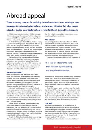 11British International Schools • March 2015
recruitment
Abroad appeal
There are many reasons for deciding to teach overseas, from learning a new
language to enjoying higher salaries and warmer climates. But what makes
a teacher decide a particular school is right for them? Simon Dweck reports
In 1995, one year after completing a PGCE in history at
Durham University, I found myself arriving in Japan to
work as an IGCSE-level English teacher in a high school
that ran a bilingual study programme.
As I landed in Tokyo in the middle of a hot and sweaty
July, I remember asking myself “how on earth did I end up
here?” and “do I really want to be teaching in Japan?”
I had no connection with the country and all of my friends,
family and peers were back in the UK. But, this was a great
opportunity. Not only was the salary amazing but
I also had the chance to explore and experience Asia while
doing what I wanted to do professionally – teach.
The lure, for me, had been about beach holidays,
saving money and perhaps learning a new language
and culture – and I spent three successful and rather
inspirational years there. Fast-forward 20 years or so and
I find myself asking similar questions: why do teachers
want to work abroad and what criteria do they use to
choose the school that they wish to work in?
What do you want?
I have spoken to thousands of teachers about their
hopes and aspirations, what they want from their jobs
and what their expectations are. Often I have found
that the research they have done is limited, their initial
expectations are vague, and consequently they are
surprised when you explain how different a role can be in
China compared to Abu Dhabi, for example.
In terms of what they want from a role, I’ve heard
numerous suggestions from candidates – from the chance
to earn better money to simply working in a warmer
climate. There have even been some rather surprising
expectations as well, such as the individual who wanted
his food paid for by his employer or the maths teacher
with two years’ experience who wanted a salary of more
than £5,000 per month.
I would say that, in general, it is rare for a teacher
to start their research by considering the everyday
environment that they will encounter. Cultural concerns,
whether professional or locational, rarely come into the
equation either. However, both of these factors are highly
important, as they will influence how much an individual
enjoys the job and how well they do.
Despite all of this, the schools that a large percentage
of these teachers end up in are a far cry from the ones
that they initially envisaged and in some cases are on
completely different continents.
And where?
Unsurprisingly, research shows that there are definite
factors that influence a teacher’s decision about which
school to work for, regardless of their prior experience
or professional status. Andreas Schleicher, head of
education at the Organisation for Economic Co-operation
and Development, for example, identifies “status, pay
and professional autonomy” as the essential ingredients
needed to attract and keep the best teachers.
However, I am inclined to disagree with one aspect of
his assertion as, money means different things to different
people. Yes, it is part of the decision-making mix but it’s
not as important as many commentators believe. Nor is
it an indicator of work happiness: giving people more
doesn’t necessarily make them happier or improve their
performance.
Recently, I found a quote from Steve Jobs that struck a
chord. He said: “The only way to be truly satisfied is to do
what you believe to be great work. And the only way to
do great work is to love what you do. If you haven’t found
it yet, keep looking. Don’t settle. As with all matters of the
heart, you will know when you find it.” That is an ethos
that I believe most, if not all, teachers should live by.
Live well
According to Novella Bottini, an econometrician at
thinktank the Legatum Institute, which commissioned a
report on wellbeing and policy in 2014, there are four key
features that affect people’s happiness at work: support
and recognition, a clear idea of what is expected of them,
reasonable freedom over how they do the work and
having a good work-life balance.
Dale Cox, director at Shekou International School in
“ It is rare for a teacher to start
their research by considering
the everyday environment.”
 