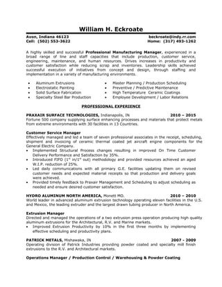 William H. Eckroate
Avon, Indiana 46123 beckroate@indy.rr.com
Cell: (502) 553-3622 Home: (317) 493-1262
A highly skilled and successful Professional Manufacturing Manager, experienced in a
broad range of line and staff capacities that include production, customer service,
engineering, maintenance, and human resources. Drives increases in productivity and
customer satisfaction while reducing scrap and inventories. Leadership skills achieved
successful execution of initiatives from concept and design, through staffing and
implementation in a variety of manufacturing environments.
• Aluminum Extrusions • Master Planning / Production Scheduling
• Electrostatic Painting • Preventive / Predictive Maintenance
• Solid Surface Fabrication • High Temperature Ceramic Coatings
• Specialty Steel Bar Production • Employee Development / Labor Relations
PROFESSIONAL EXPERIENCE
PRAXAIR SURFACE TECHNOLOGIES, Indianapolis, IN 2010 – 2015
Fortune 500 company supplying surface enhancing processes and materials that protect metals
from extreme environments with 30 facilities in 13 Countries.
Customer Service Manager
Effectively managed and led a team of seven professional associates in the receipt, scheduling,
shipment and invoicing of ceramic thermal coated jet aircraft engine components for the
General Electric Company.
• Implemented Structural Process changes resulting in improved On Time Customer
Delivery Performance and Satisfaction by 35%.
• Introduced FIFO (1st
in/1st
out) methodology and provided resources achieved an aged
W.I.P. reduction of 25%.
• Led daily communications with all primary G.E. facilities updating them on revised
customer needs and expected material receipts so that production and delivery goals
were achieved.
• Provided timely feedback to Praxair Management and Scheduling to adjust scheduling as
needed and ensure desired customer satisfaction.
HYDRO ALUMINUM NORTH AMERICA, Monett MO. 2010 – 2010
World leader in advanced aluminum extrusion technology operating eleven facilities in the U.S.
and Mexico, the leading extruder and the largest drawn tubing producer in North America.
Extrusion Manager
Directed and managed the operations of a two extrusion press operation producing high quality
aluminum extrusions for the Architectural, R.V. and Marine markets.
• Improved Extrusion Productivity by 10% in the first three months by implementing
effective scheduling and productivity plans.
PATRICK METALS, Mishawaka, IN 2007 - 2009
Operating division of Patrick Industries providing powder coated and specialty mill finish
extrusions to the R.V. and Architectural markets.
Operations Manager / Production Control / Warehousing & Powder Coating
 