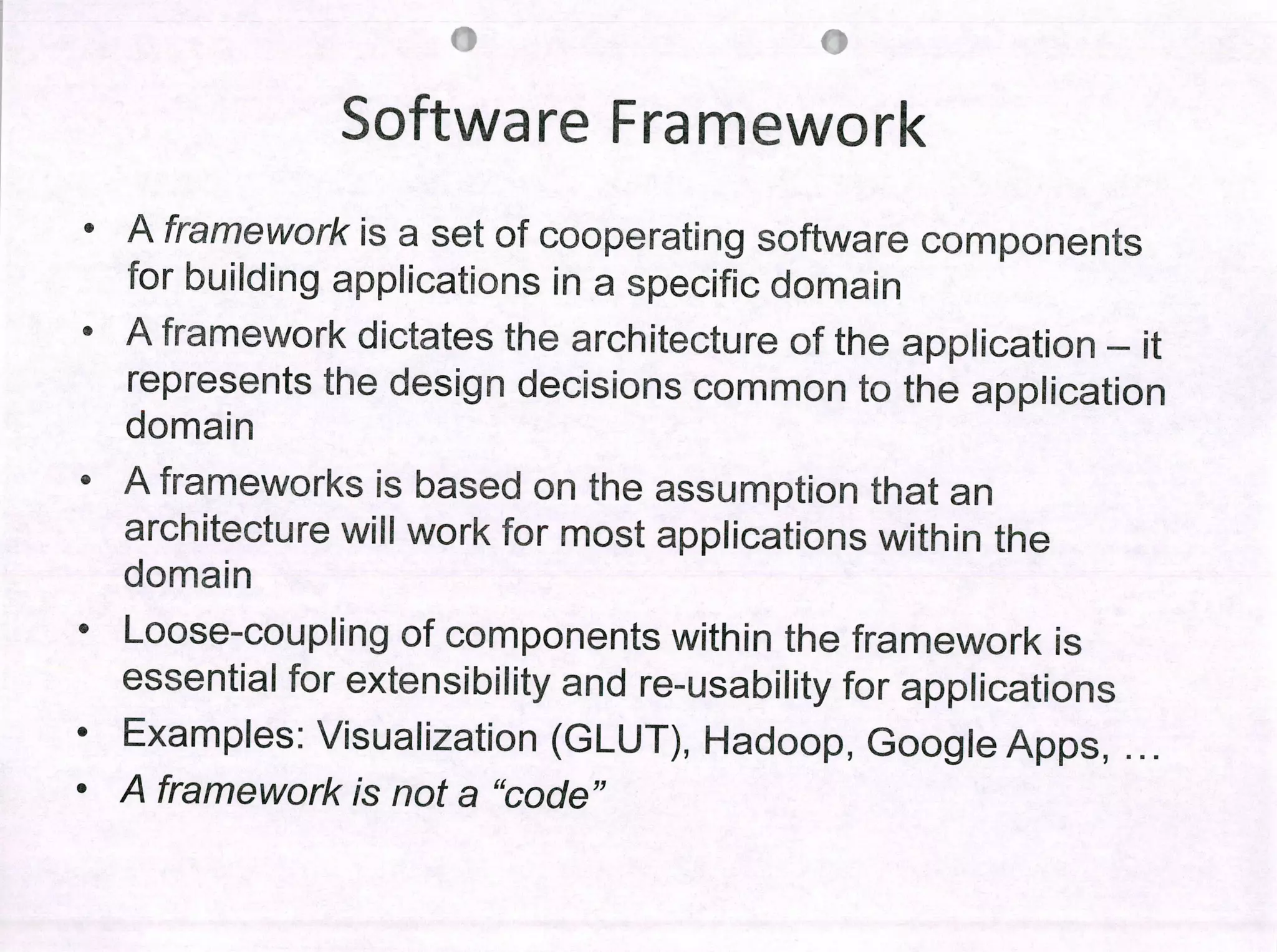 09
Software Frarnework
• A framework is a set of cooperating software components
for buiiding appIications in a specific domain
• Aframework dictates the architecture of the appiication - it
represents the design decisions common to the appiication
domain
• A frameworks is based on the assumption that an
architecture wili work for most appiications within the
domain
• Loose-coupiing of components within the framework is
essentiai for extensibiiity and re-usability for appiications
• Exam pies: Visualization (GLUT), Hadoop, Googie Apps,
• A framework ¡s not a "code"
 