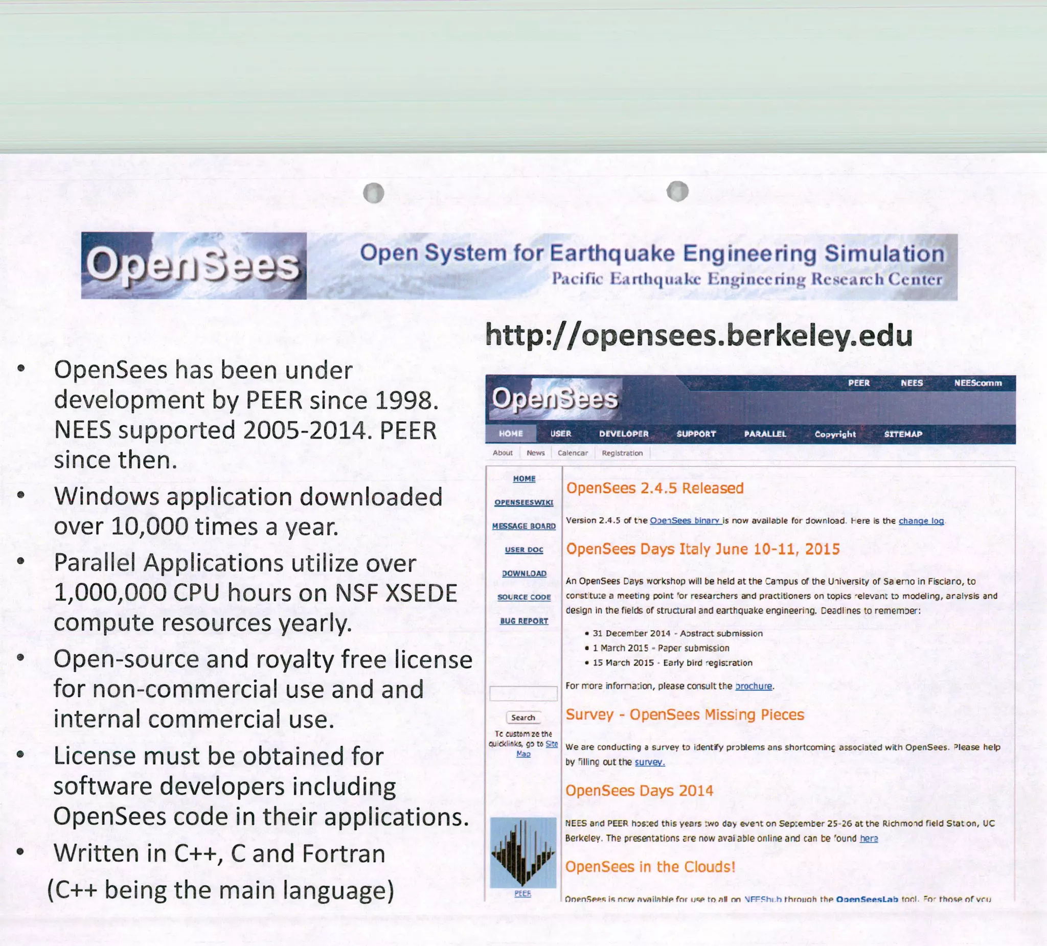 o .
J1e
Open System for Earthquake Engineering Simulation
P.tcific 1trtIlthIht Iiigincenng Res..trc h Cc fltcr
• OpenSees has been under
development by PEER since 1998.
NEES supported 2005-2014. PEER
since then.
• Windows application downloaded
over 10,000 times a year.
• Parallel Applications utilize over
1,000,000 CPU hours on NSF XSEDE
compute resources yearly.
• Open-source and royalty free license
for non-commercial use and and
interna 1 commercial use.
• License must be obtained for
software developers including
OpenSees code in their applications.
o Written in C++, C and Fortran
(C++ being the main language)
http://opensees.berkeley.edu
~ ,j 'er) ca, Pr ±,trtJon
HOME
OpenSees 2.45 Released
OPENSEESWIXI
HSAGE
BoRD 'ersion 2.4.5 of tieOe,Sees binarv ¡s now avatiable for Jownioad. Fere is the chanqe loo
OpenSees Days Iy June 19-1 211, 215
)OWN LOAD
An Opensees Days workshop will be heid at the Ce -npus of the Ulihersity of Sa eno in Fiscioro, to
SOLRCE CODE corsttu:e a meeting point 'or researzhers and practitioners Qn topics elev a nt tD rnodding, aralvsis and
clesign in the ficicis of structural and earthquake engineeriig. Deadi nes to relnemDer:
BUG REPORT
• 31 Deceínter 2014 - Aostract submissicn
• 1 March 2015 . Papar submision
• 15 Ma-ch 2015 Early bird egis:ration
For rrore inforna:icxi, please coosult the arochure.
Search Survey — OpenSees rvIissing Pieces
Ir cuSIornzethe
tO 5_C We are conducting a sJrvey to tdenty prabems ans shortcominc associated with OpenSees. 'lease help
by lIIinç c*Jt the sicoy.
OpenSces Days 2011
NEES ard PEER hs:ed this years :wo dab evelt 00 Sep:ernber 2526 at the Richmoid fleld Stat on, liC
Berkeley. The prsetatiDns are now avai ¿tble onhine and can te 'ound .her3
'I .'
' pP .enSces in the CIouds!
- ÚnpnSp'ç iç nrw nvaibh4p for ti-;P ro nl no 'j F"cht h rhrnich ftp OnenSeesLab tnP. rhoçp or vrij
 