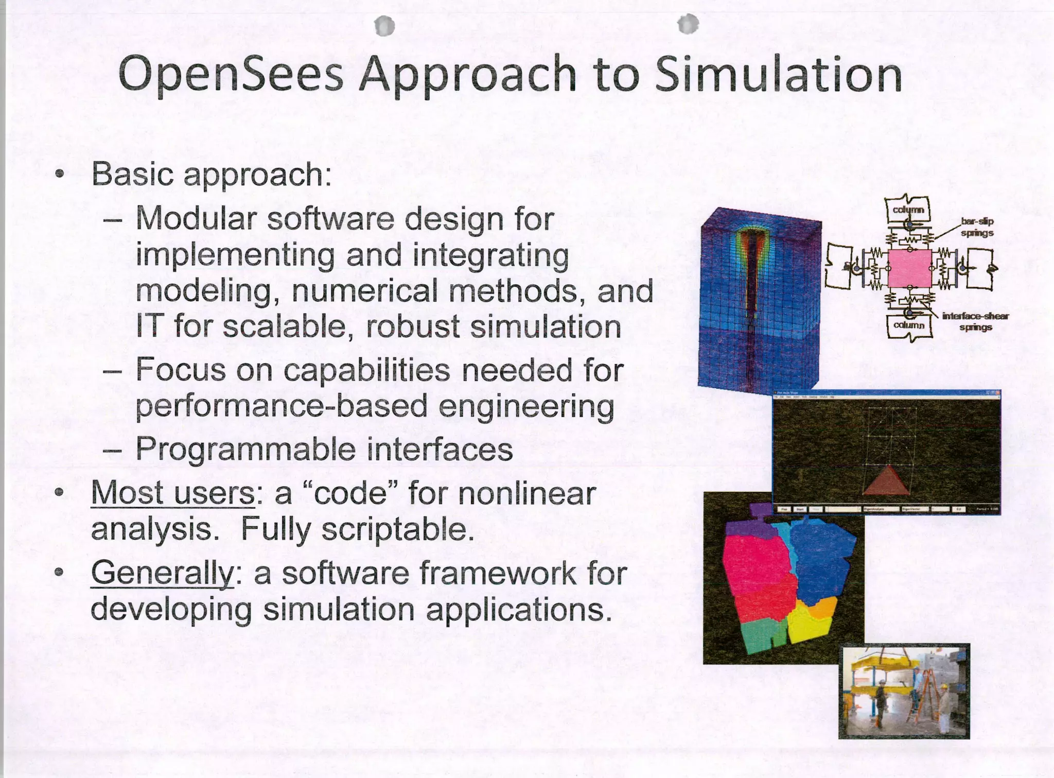 Ir
OpenSees Approach to Simulation
c
Basic approach:
- Modular software design for
implementing and integrating
modeling, numerical methods, and
IT for scalable, robust simulation
- Focus on capabilities needed for
performance-based engineering
- Programmab!e interfaces
11
Most users: a "code" for nonlinear
analysis. Fully scriptab!e.
• Generaily: a software framework for
developing simulation applications.
 