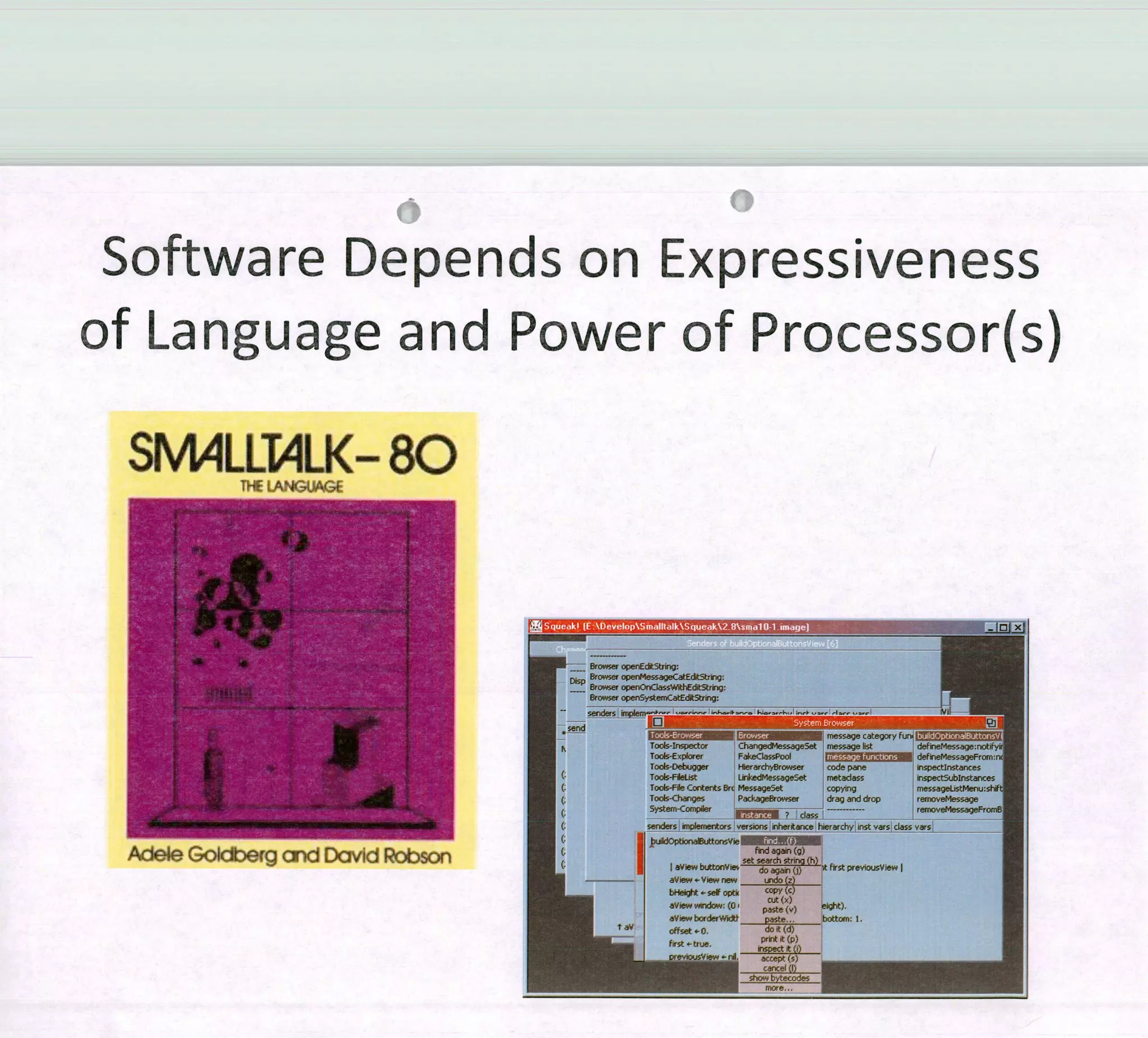 Software Depends on Expressiveness
of Language and Power of Processor(s)
rJJ2
- Brov,,ser operEdit5tnng
Disp Browser operMessa9ecstEdItStrr:
Browser openOnCIassWithEditString
8rowse operysternCatEdit5trinq
sendets em 'o -
send -
- -
Tool-Inspertor CbangedMessaqeset mesoaqe Iist defneMesqe.00tityu
Tocs-Exorer Fakeçlasspool defineMessageFromrs
Toals-Debugger I1ierorchyBroeser codo pene inspectinstances
To -Fkliçt LinkedMessageSet metadaes inspectSubjnstances
(. TooJs-Fe Contente Brc Meseageset copying message1istMenu;sh1t
Tods-Changes PackageBrowser drag and drop removeMeesage
Syetem-Compiler
case
removeMeesegeFromB
(: eedei'e inplernentois versons ehentance hierarchy instvars daes vare
(: IJOptbiFeittoroVie W?j
rid again (g)
set search etrino (h)
W onVie, do again (j) lt fwet previousView 1
eVi,,-VÍew nos,
undo(z)
bt$eiit '- se opt °0PY (c)
L,, CV,ew windoos: (O pate()eight),
aV,ew borderWkjt paste,. bottoçn: 1
offset-O, doit(d)
______________________ print it (p)
firet .-true.
inspect it (i)
pres'iouçS'iew ti4 accept (e)
--
more,..
 
