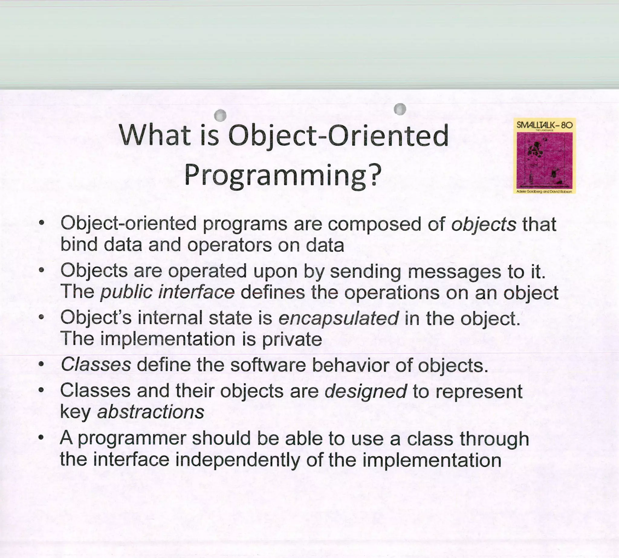 What is Object-Oriented
SM411I4LK-80
Programming?
• Object-oriented programs are composed of objects that
bind data and operators on data
• Objects are operated upon by sending messages to it.
The public ¡nterface defines the operations on an object
• Object's internal state is encapsulated ¡n the object.
The implementation is private
• Classes define the software behavior of objects.
• Classes and their objects are designed to represent
key abstractions
• A programmer should be able to use a class through
the interface independently of the implementation
 