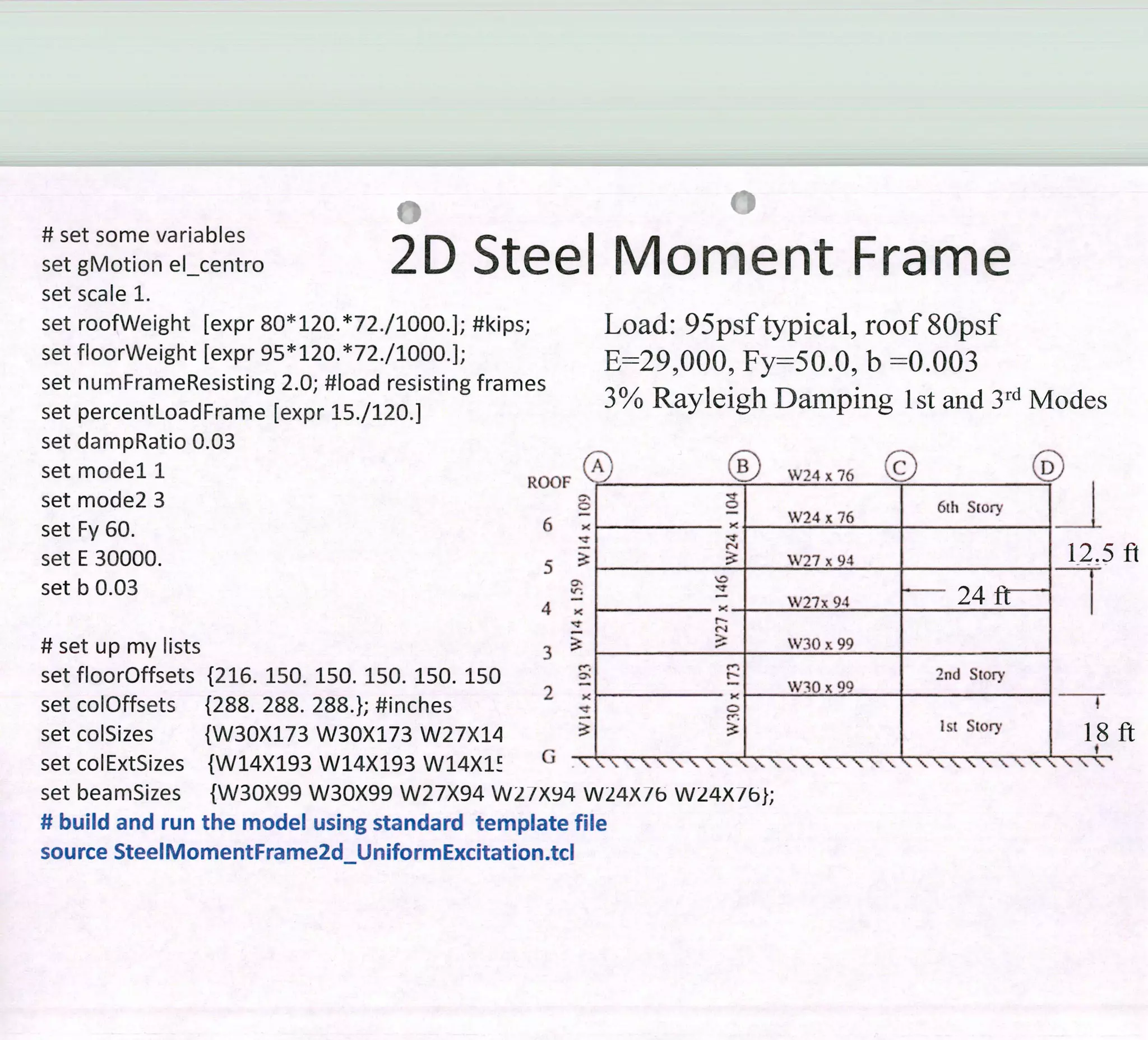 # set sorne variables
set gMotion el centro 2 D Steel Moment Frame
set scale 1.
set roofWeight [expr 80*120.*72./l000.]; #kips;
set floorWeight [expr 95*120 . *71/1000 . 1;
set nurnFrameResisting 2.0; #load resisting frames
set percentLoadFrame [expr 15 .1120.]
set dampRatio 0.03
set model 1 ROOF
set mode2 3
set Fy 60. 6
set E 30000. 5
set b 0.03
4
#setuprnylists 3
set floorOffsets {216. 150. 150. 150. 150. 150
set colOffsets {288. 288. 288.}; #inches
2
set colSizes {W30X173 W30X173 W27X11
Load: 95psftypical, roof8Opsf
E=2990009 Fy=50.0, b =0.003
3% Rayleigh Damping lst and 3rd Modes
(1k) (1íi) W24 x 76 (1;),
6h Siory
JW24 x 76
W27 x 94
1W27x94 24 fi -
W30_x_99
n.
2nd Story
W30 x 99
setcoitxizes 1vvI4ÁI9 VV1'4AJi VV14Á1 ' ' •' - '' '' '_•'
set bearnSizes {W30X99 W30X99 W27X94 W2/X94 W24X/b W24X/bÍ;
# build and run the model using standard template file
source SteelMomentFrame2d_UniformExcitation.tcl
5ft
IIr(_ - A 1.1 Af1 '. A II AF-1 A 1.1 AJI r
fi
 