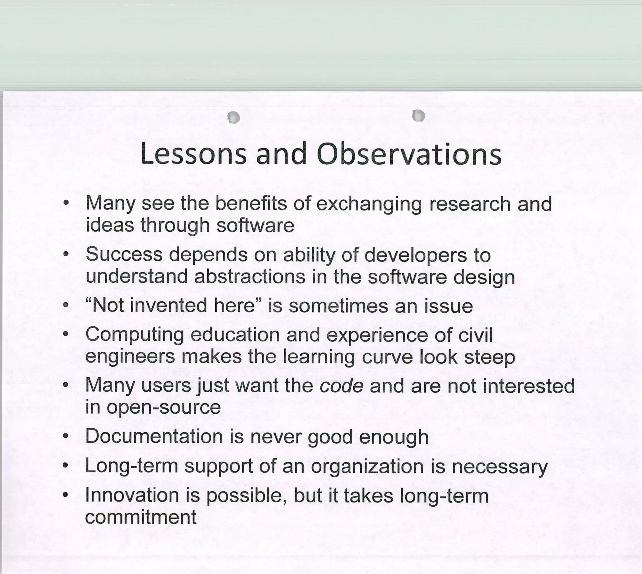 Lessons and Observations
• Many see the benefits of exchanging research and
ideas through software
• Success depends on ability of developers to
understand abstractions in the software design
• "Not invented here" is sometimes an issue
• Computing education and experience of civil
engineers makes the learning curve look steep
• Many users just want the code and are not interested
in open-source
• Documentation is never good enough
• Long-term support of an organization is necessary
• Innovation is possible, but it takes long-term
commitment
 