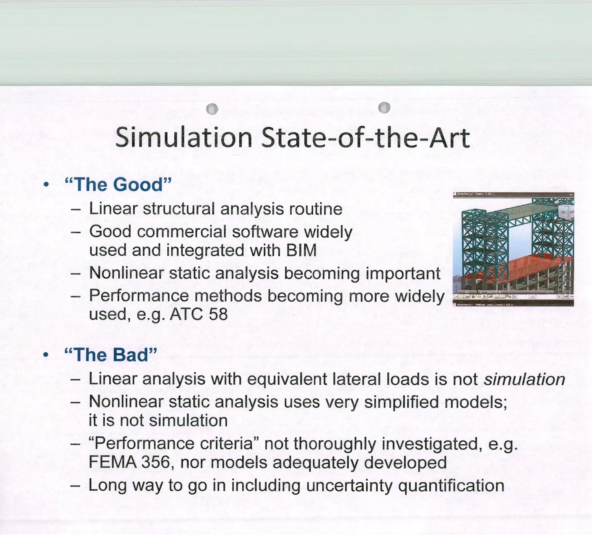 0
Simulation State-of-the-Art
0
"The Good"
- Linear structural analysis routine
- Good commercial software widely
used and ¡ntegrated with BlM
- Nonlinear static analysis becoming important
- Performance methods becoming more widely
used, e.g. ATC 58
9
"The Bad"
- Linear analysís with equivalent latera 1 loads is not simulation
- Nonlinear static analysis uses very simplified models;
it is not simulation
- "Performance criteria" not thoroughly investigated, e.g.
FEMA 356, nor modeis adequately developed
- Long way to go in including uncertainty quantification
 